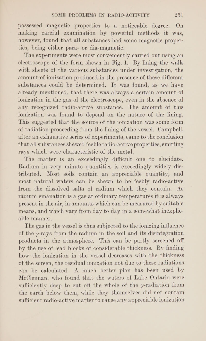 possessed magnetic properties to a noticeable degree. On making careful examination by powerful methods it was, however, found that all substances had some magnetic proper- ties, being either para- or dia-magnetic. The experiments were most conveniently carried out using an electroscope of the form shewn in Fig. 1. By lining the walls with sheets of the various substances under investigation, the amount of ionization produced in the presence of these different substances could be determined. It was found, as we have already mentioned, that there was always a certain amount of ionization in the gas of the electroscope, even in the absence of any recognized radio-active substance. The amount of this ionization was found to depend on the nature of the lining. This suggested that the source of the ionization was some form of radiation proceeding from the lining of the vessel. Campbell, after an exhaustive series of experiments, came to the conclusion that all substances shewed feeble radio-active properties, emitting rays which were characteristic of the metal. The matter is an exceedingly difficult one to elucidate. Radium in very minute quantities is exceedingly widely dis- tributed. Most soils contain an appreciable quantity, and most natural waters can be shewn to be feebly radio-active from the dissolved salts of radium which they contain. As radium emanation is a gas at ordinary temperatures it is always present in the air, in amounts which can be measured by suitable means, and which vary from day to day in a somewhat inexplic- able manner. The gas in the vessel is thus subjected to the ionizing influence of the y-rays from the radium in the soil and its disintegration products in the atmosphere. This can be partly screened off by the use of lead blocks of considerable thickness. By finding how the ionization in the vessel decreases with the thickness of the screen, the residual ionization not due to these radiations can be calculated. A much better plan has been used by McClennan, who found that the waters of Lake Ontario were sufficiently deep to cut off the whole of the y-radiation from the earth below them, while they themselves did not contain sufficient radio-active matter to cause any appreciable ionization