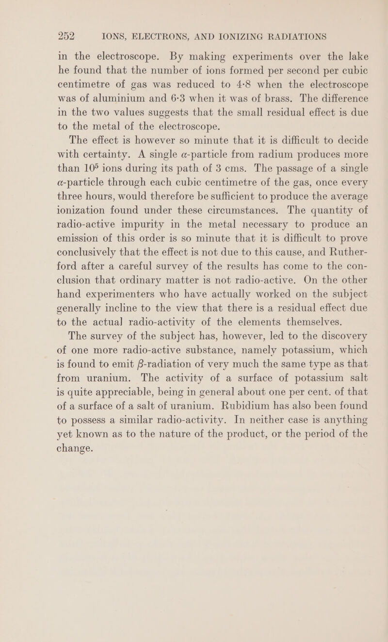 in the electroscope. By making experiments over the lake he found that the number of ions formed per second per cubic centimetre of gas was reduced to 4:8 when the electroscope was of aluminium and 6-3 when it was of brass. The difference in the two values suggests that the small residual effect is due to the metal of the electroscope. The effect is however so minute that it is difficult to decide with certainty. A single a-particle from radium produces more than 10° ions during its path of 3 cms. The passage of a single a-particle through each cubic centimetre of the gas, once every three hours, would therefore be sufficient to produce the average ionization found under these circumstances. The quantity of radio-active impurity in the metal necessary to produce an emission of this order is so minute that it is difficult to prove conclusively that the effect is not due to this cause, and Ruther- ford after a careful survey of the results has come to the con- clusion that ordinary matter is not radio-active. On the other hand experimenters who have actually worked on the subject generally incline to the view that there is a residual effect due to the actual] radio-activity of the elements themselves. The survey of the subject has, however, led to the discovery of one more radio-active substance, namely potassium, which is found to emit f-radiation of very much the same type as that from uranium. The activity of a surface of potassium salt is quite appreciable, being in general about one per cent. of that of a surface of a salt of uranium. Rubidium has also been found to possess a similar radio-activity. In neither case is anything yet known as to the nature of the product, or the period of the change.