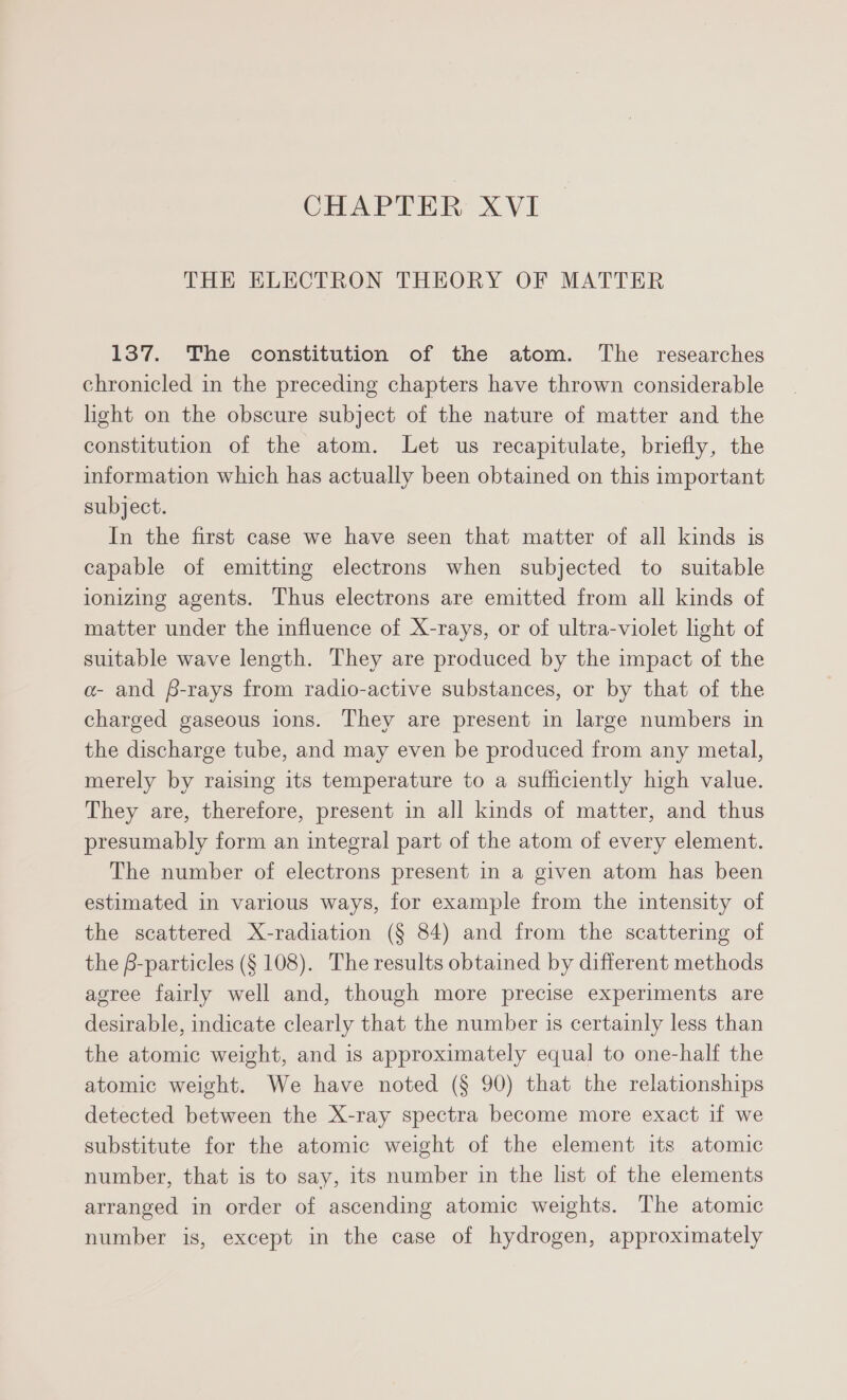 CHAPTER XVI THE ELECTRON THEORY OF MATTER 137. The constitution of the atom. The researches chronicled in the preceding chapters have thrown considerable light on the obscure subject of the nature of matter and the constitution of the atom. Let us recapitulate, briefly, the information which has actually been obtained on this important subject. In the first case we have seen that matter of all kinds is capable of emitting electrons when subjected to suitable ionizing agents. Thus electrons are emitted from all kinds of matter under the influence of X-rays, or of ultra-violet light of suitable wave length. They are produced by the impact of the a- and $-rays from radio-active substances, or by that of the charged gaseous ions. They are present in large numbers in the discharge tube, and may even be produced from any metal, merely by raising its temperature to a sufficiently high value. They are, therefore, present in all kinds of matter, and thus presumably form an integral part of the atom of every element. The number of electrons present in a given atom has been estimated in various ways, for example from the intensity of the scattered X-radiation (§ 84) and from the scattering of the B-particles (§ 108). The results obtained by different methods agree fairly well and, though more precise experiments are desirable, indicate clearly that the number is certainly less than the atomic weight, and is approximately equal to one-half the atomic weight. We have noted (§ 90) that the relationships detected between the X-ray spectra become more exact if we substitute for the atomic weight of the element its atomic number, that is to say, its number in the list of the elements arranged in order of ascending atomic weights. The atomic number is, except in the case of hydrogen, approximately
