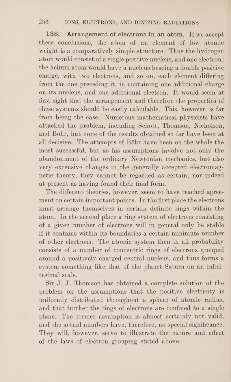 138. Arrangement of electrons in an atom. If we accept these conclusions, the atom of an element of low atomic weight is a comparatively simple structure. Thus the hydrogen atom would consist of a single positive nucleus, and one electron; the helium atom would have a nucleus bearing a double positive charge, with two electrons, and so on, each element differing from the one preceding it, in containing one additional charge on its nucleus, and one additional electron. It would seem at first sight that the arrangement and therefore the properties of these systems should be easily calculable. This, however, is far from being the case. Numerous mathematical physicists have attacked the problem, including Schott, Thomson, Nicholson, and Bohr, but none of the results obtained so far have been at all decisive. The attempts of Bohr have been on the whole the most successful, but as his assumptions involve not only the abandonment of the ordinary Newtonian mechanics, but also very extensive changes in the generally accepted electromag- netic theory, they cannot be regarded as certain, nor indeed at present as having found their final form. The different theories, however, seem to have reached agree- ment on certain important points. In the first place the electrons must arrange themselves in certain definite rings within the atom. In the second place a ring system of electrons consisting of a given number of electrons will in general only be stable if it contains within its boundaries a certain minimum number of other electrons. The atomic system then in all probability consists of a number of concentric rings of electrons grouped around a positively charged central nucleus, and thus forms a system something like that of the planet Saturn on an infini- tesimal scale. Sir J. J. Thomson has obtained a complete solution of the problem on the assumptions that the positive electricity is uniformly distributed throughout a sphere of atomic radius, and that further the rings of electrons are confined to a single plane. The former assumption is almost certainly not valid, and the actual numbers have, therefore, no special significance. They will, however, serve to illustrate the nature and effect of the laws of electron grouping stated above.