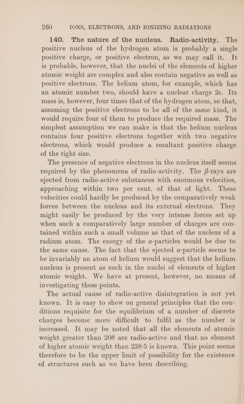 140. The nature of the nucleus. Radio-activity. The positive nucleus of the hydrogen atom is probably a single positive charge, or positive electron, as we may call it. It is probable, however, that the nuclei of the elements of higher atomic weight are complex and also contain negative as well as positive electrons. The helium atom, for example, which has an atomic number two, should have a nuclear charge 2e. Its mass 18, however, four times that of the hydrogen atom, so that, assuming the positive electrons to be all of the same kind, it would require four of them to produce the required mass. The simplest assumption we can make is that the helium nucleus contains four positive electrons together with two negative electrons, which would produce a resultant positive charge of the right size. The presence of negative electrons in the nucleus itself seems required by the phenomena of radio-activity. The f-rays are ejected from radio-active substances with enormous velocities, approaching within two per cent. of that of lght. These velocities could hardly be produced by the comparatively weak forces between the nucleus and its external electrons. They might easily be produced by the very intense forces set up when such a comparatively large number of charges are con- tained within such a small volume as that of the nucleus of a radium atom. The energy of the a-particles would be due to the same cause. The fact that the ejected a-particle seems to be invariably an atom of helium would suggest that the helium nucleus is present as such in the nuclei of elements of higher atomic weight. We have at present, however, no means of investigating these points. The actual cause of radio-active disintegration is not yet known. It is easy to shew on general principles that the con- ditions requisite for the equilibrium of a number of discrete charges become more difficult to fulfil as the number is increased. It may be noted that all the elements of atomic weight greater than 208 are radio-active and that no element of higher atomic weight than 238-5 is known. This point seems therefore to be the upper limit of possibility for the existence of structures such as we have been describing.