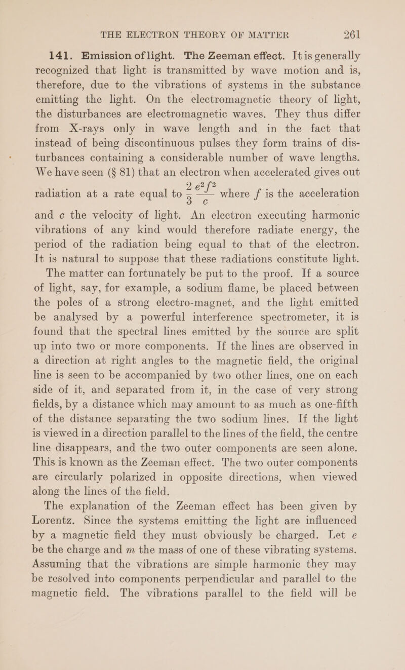 141. Emission oflight. The Zeeman effect. It is generally recognized that light is transmitted by wave motion and 1s, therefore, due to the vibrations of systems in the substance emitting the light. On the electromagnetic theory of light, the disturbances are electromagnetic waves. They thus differ from X-rays only in wave length and in the fact that instead of being discontinuous pulses they form trains of dis- turbances containing a considerable number of wave lengths. We have seen (§ 81) that an electron when accelerated gives out radiation at a rate equal to — where f is the acceleration and ¢ the velocity of light. An electron executing harmonic vibrations of any kind would therefore radiate energy, the period of the radiation being equal to that of the electron. It is natural to suppose that these radiations constitute light. The matter can fortunately be put to the proof. If a source of light, say, for example, a sodium flame, be placed between the poles of a strong electro-magnet, and the light emitted be analysed by a powerful interference spectrometer, it is found that the spectral lines emitted by the source are split up into two or more components. If the lines are observed in a direction at right angles to the magnetic field, the original line is seen to be accompanied by two other lines, one on each side of it, and separated from it, in the case of very strong fields, by a distance which may amount to as much as one-fifth of the distance separating the two sodium lines. If the light is viewed in a direction parallel to the lines of the field, the centre line disappears, and the two outer components are seen alone. This is known as the Zeeman effect. The two outer components are circularly polarized in opposite directions, when viewed along the lines of the field. The explanation of the Zeeman effect has been given by Lorentz. Since the systems emitting the light are influenced by a magnetic field they must obviously be charged. Let e be the charge and m the mass of one of these vibrating systems. Assuming that the vibrations are simple harmonic they may be resolved into components perpendicular and parallel to the magnetic field. The vibrations parallel to the field will be