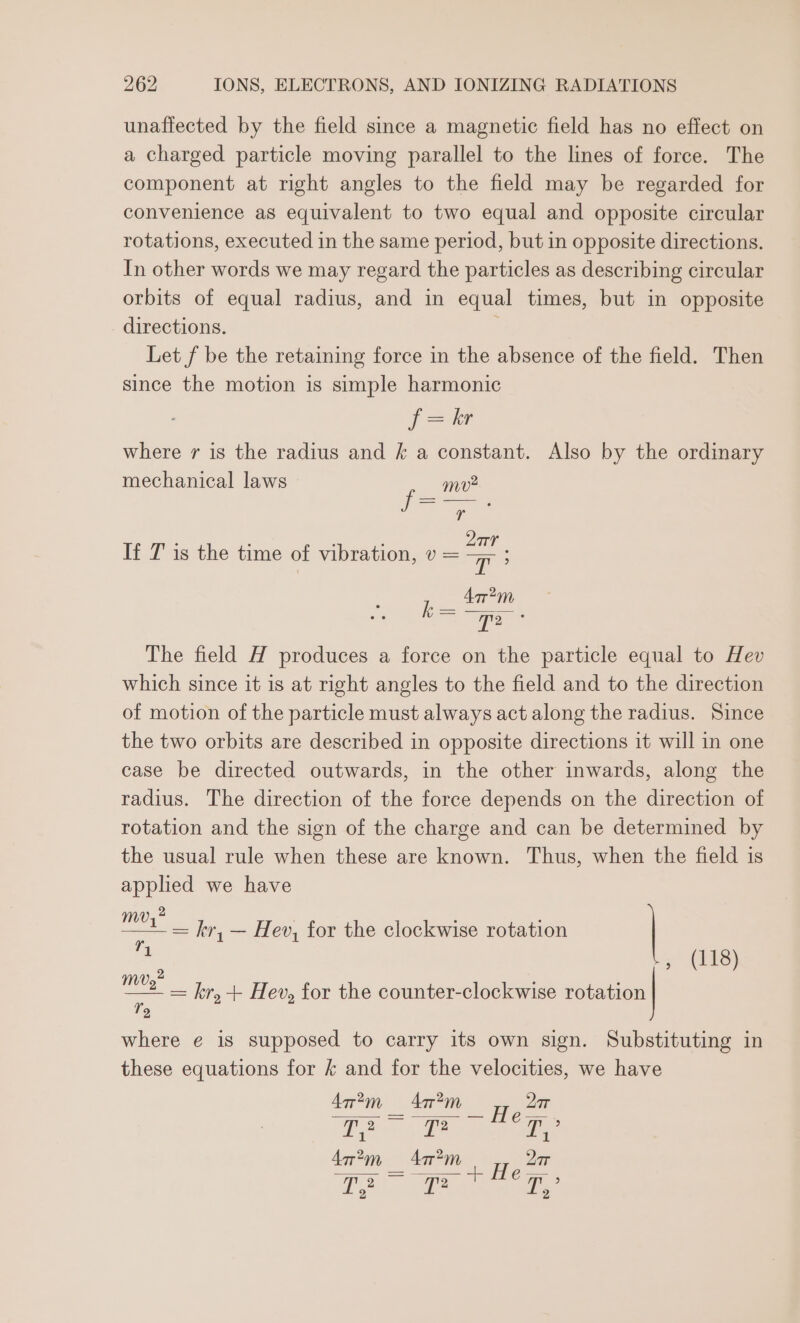unaffected by the field since a magnetic field has no effect on a charged particle moving parallel to the lines of force. The component at right angles to the field may be regarded for convenience as equivalent to two equal and opposite circular rotations, executed in the same period, but in opposite directions. In other words we may regard the particles as describing circular orbits of equal radius, and in equal times, but in opposite directions. ’ Let f be the retaining force in the absence of the field. Then since the motion is simple harmonic (=e where rv is the radius and &amp; a constant. Also by the ordinary mechanical laws mv —_—_— “ ‘ : : ; 2Qar If T is the time of vibration, v = a ‘ Aar?2m The field H produces a force on the particle equal to Hev which since it is at right angles to the field and to the direction of motion of the particle must always act along the radius. Since the two orbits are described in opposite directions it will in one case be directed outwards, in the other inwards, along the radius. The direction of the force depends on the direction of rotation and the sign of the charge and can be determined by the usual rule when these are known. Thus, when the field is applied we have 2 ees kr, — Hev, for the clockwise rotation fi. , (118) —. = kr, + Hev, for the counter-clockwise rotation 2 where e€ is supposed to carry its own sign. Substituting in these equations for &amp; and for the velocities, we have 4ar?m _ 4? Heat a T? oe 2 2 2 Aa im Agr cet «ce