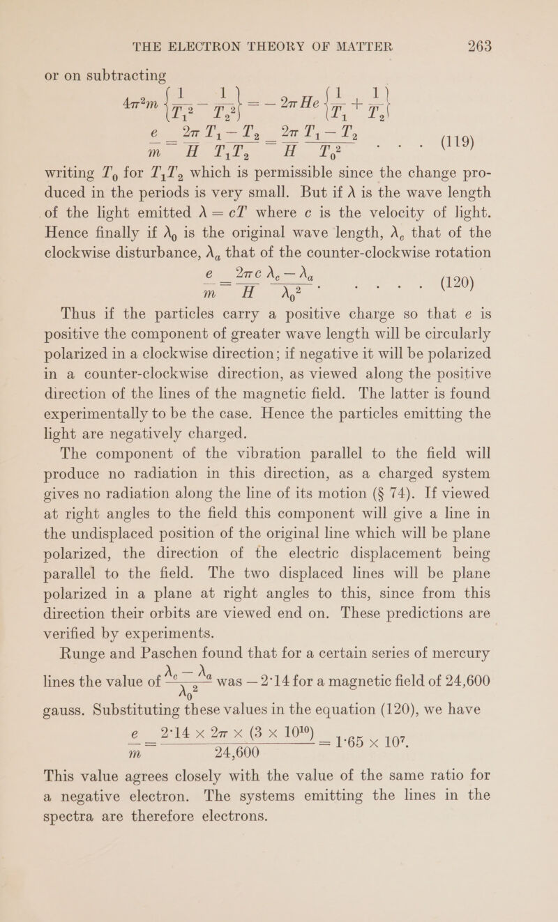 or on subtracting é @aT,-T, %wT,—T, oe or sg Te on at Sete Ga o)) writing 7’) for 7,7, which is permissible since the change pro- duced in the periods is very small. But if A is the wave length of the light emitted A =cT where c is the velocity of light. Hence finally if A, is the original wave length, A, that of the clockwise disturbance, A, that of the counter-clockwise rotation e 2Wwea,—ArA,y Oe ao Thus if the particles carry a positive charge so that e is positive the component of greater wave length will be circularly polarized in a clockwise direction; if negative it will be polarized in a counter-clockwise direction, as viewed along the positive direction of the lines of the magnetic field. The latter is found experimentally to be the case. Hence the particles emitting the light are negatively charged. The component of the vibration parallel to the field will produce no radiation in this direction, as a charged system gives no radiation along the line of its motion (§ 74). If viewed at right angles to the field this component will give a line in the undisplaced position of the original line which will be plane polarized, the direction of the electric displacement being parallel to the field. The two displaced lines will be plane polarized in a plane at right angles to this, since from this direction their orbits are viewed end on. These predictions are verified by experiments. Runge and Paschen found that for a certain series of mercury lines the value of Ac . Ae was — 2°14 for a magnetic field of 24,600 0 gauss. Substituting these values in the equation (120), we have 60 214 x de x (3 x 10). 5 ves 24,600 = LG « 10, This value agrees closely with the value of the same ratio for a negative electron. The systems emitting the lines in the spectra are therefore electrons.