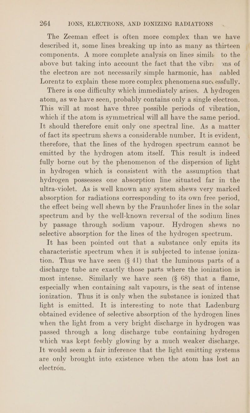 The Zeeman effect is often more complex than we have described it, some lines breaking up into as many as thirteen components. A more complete analysis on lines simile to the above but taking into account the fact that the vibr: ns of the electron are not necessarily simple harmonic, has abled Lorentz to explain these more complex phenomena sucessfully. There is one difficulty which immediately arises. A hydrogen atom, as we have seen, probably contains only a single electron. This will at most have three possible periods of vibration, which if the atom is symmetrical will all have the same period. It should therefore emit only one spectral line. As a matter of fact its spectrum shews a considerable number. It is evident, therefore, that the lines of the hydrogen spectrum cannot be emitted by the hydrogen atom itself. This result is indeed fully borne out by the phenomenon of the dispersion of light in hydrogen which is consistent with the assumption that hydrogen possesses one absorption line situated far in the ultra-violet. As is well known any system shews very marked absorption for radiations corresponding to its own free period, the effect being well shewn by the Fraunhofer lines in the solar spectrum and by the well-known reversal of the sodium lines by passage through sodium vapour. Hydrogen shews no selective absorption for the lines of the hydrogen spectrum. It has been pointed out that a substance only emits its characteristic spectrum when it is subjected to intense loniza- tion. Thus we have seen (§ 41) that the luminous parts of a discharge tube are exactly those parts where the ionization is most intense. Similarly we have seen (§ 68) that a flame, especially when containing salt vapours, is the seat of intense ionization. Thus it is only when the substance is ionized that heht is emitted. It is interesting to note that Ladenburg obtained evidence of selective absorption of the hydrogen lines when the light from a very bright discharge in hydrogen was passed through a long discharge tube containing hydrogen which was kept feebly glowing by a much weaker discharge. It would seem a fair inference that the light emitting systems are only brought into existence when the atom has lost an electron,