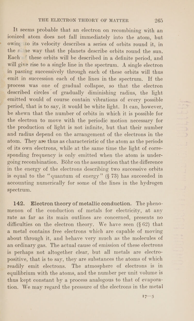 It seems probable that an electron on recombining with an ionized atom does not fall immediately into the atom, but owing -60 its velocity describes a series of orbits round it, in the s ae way that the planets describe orbits round the sun. Each: * these orbits will be described in a definite period, and will give rise to a single line in the spectrum. A single electron in passing successively through each of these orbits will thus emit in succession each of the lines in the spectrum. If the process was one of gradual collapse, so that the electron described circles of gradually diminishing radius, the light emitted would of course contain vibrations of every possible period, that is to say, it would be white light. It can, however, be shewn that the number of orbits in which it is possible for the electron to move with the periodic motion necessary for the production of light is not infinite, but that their number and radius depend on the arrangement of the electrons in the atom. They are thus as characteristic of the atom as the periods of its own electrons, while at the same time the light of corre- sponding frequency is only emitted when the atom is under- going recombination. Bohr on the assumption that the difference in the energy of the electrons describing two successive orbits is equal to the “quantum of energy” (§ 73) has succeeded in accounting numerically for some of the lines in the hydrogen Spectrum. 142. Electron theory of metallic conduction. The pheno- menon of the conduction of metals for electricity, at any rate as far as its main outlines are concerned, presents no difficulties on the electron theory. We have seen (§ 62) that a metal contains free electrons which are capable of moving about through it, and behave very much as the molecules of an ordinary gas. The actual cause of emission of these electrons is perhaps not altogether clear, but all metals are electro- positive, that is to say, they are substances the atoms of which readily emit electrons. The atmosphere of electrons is in equilibrium with the atoms, and the number per unit volume is thus kept constant by a process analogous to that of evapora- tion. We may regard the pressure of the electrons in the metal 7 mane)