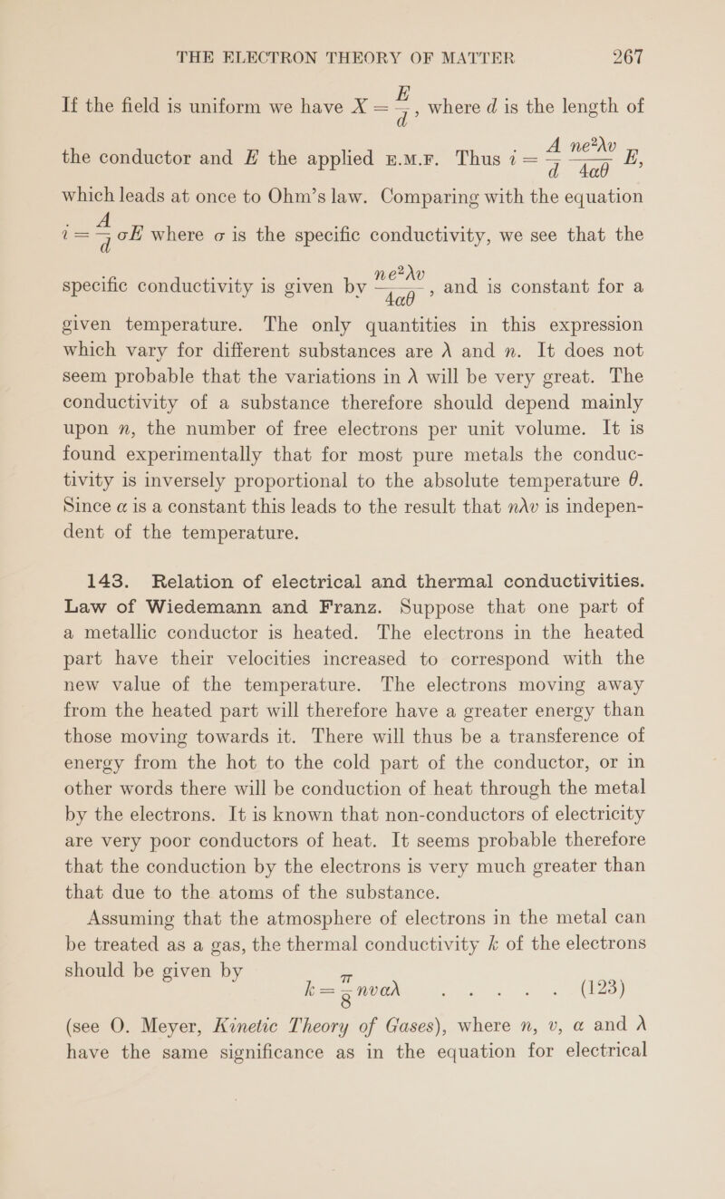 If the field is uniform we have X = = where d is the length of d 9 2 the conductor and E the applied £.m.F. Thus 7 = ae which leads at once to Ohm’s law. Comparing with the equation E, = a oH where o is the specific conductivity, we see that the specific conductivity is 21 b netav Pp onductivity is given bv ee given temperature. The only quantities in this expression which vary for different substances are A and n. It does not seem probable that the variations in A will be very great. The conductivity of a substance therefore should depend mainly upon n, the number of free electrons per unit volume. It is found experimentally that for most pure metals the conduc- tivity is inversely proportional to the absolute temperature 0. Since @ is a constant this leads to the result that nAv is indepen- dent of the temperature. and is constant for a 143. Relation of electrical and thermal conductivities. Law of Wiedemann and Franz. Suppose that one part of a metallic conductor is heated. The electrons in the heated part have their velocities increased to correspond with the new value of the temperature. The electrons moving away from the heated part will therefore have a greater energy than those moving towards it. There will thus be a transference of energy from the hot to the cold part of the conductor, or in other words there will be conduction of heat through the metal by the electrons. It is known that non-conductors of electricity are very poor conductors of heat. It seems probable therefore that the conduction by the electrons is very much greater than that due to the atoms of the substance. Assuming that the atmosphere of electrons in the metal can be treated as a gas, the thermal conductivity k of the electrons should be given by k= = mvan ee eS ae (see O. Meyer, Kinetic Theory of Gases), where n, v, a and A have the same significance as in the equation for electrical