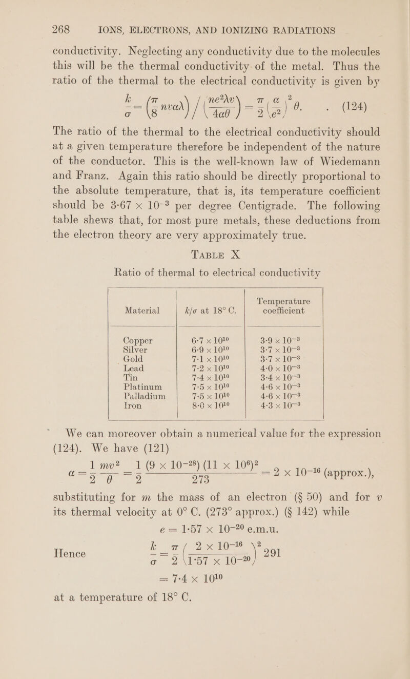 conductivity. Neglecting any conductivity due to the molecules this will be the thermal conductivity of the metal. Thus the ratio of the thermal to the electrical conductivity is given by == (Znner) / ee) =3 a Poa, ane The ratio of the thermal to the electrical conductivity should at a given temperature therefore be independent of the nature of the conductor. This is the well-known law of Wiedemann and Franz. Again this ratio should be directly proportional to the absolute temperature, that is, its temperature coefficient should be 3-67 x 10-° per degree Centigrade. The following table shews that, for most pure metals, these deductions from the electron theory are very approximately true. TABLE X Ratio of thermal to electrical conductivity Temperature Material kis at. 18>C. coefficient Copper 6-7 X10 SOahOr®. Silver 6-9 x 101° 3-7 x 107-3 Gold 7-1 x 101° 37 <10-2 Lead 7-2 x 19! 4:0 x 107-3 Tin 7-4 x 101° 3-4 x 1073 Platinum 7-5 x 101° 4-6 x 10-3 Pailadium 7-5 x 102° 4-6 x 1073 Tron 8-0 x 11° 4-3 x 1073 We can moreover obtain a numerical value for the expression (124). We have (121) Amp? oo FO) xe 16 ee ee 579 = 2 x 10-16 (approx.), substituting for m the mass of an electron (§ 50) and for v its thermal velocity at 0° C. (273° approx.) (§ 142) while é= L357 x 10 ema: Hence ae Z se Je @ 257 eo a= fd x 1 at a temperature of 18° C. 2 ) 291