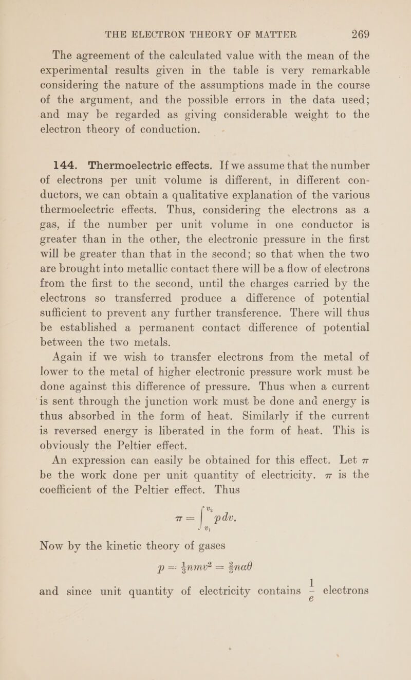 The agreement of the calculated value with the mean of the experimental results given in the table is very remarkable considering the nature of the assumptions made in the course of the argument, and the possible errors in the data used; and may be regarded as giving considerable weight to the electron theory of conduction. 144. Thermoelectric effects. If we assume that the number of electrons per unit volume is different, in different con- ductors, we can obtain a qualitative explanation of the various thermoelectric effects. Thus, considering the electrons as a gas, if the number per unit volume in one conductor is greater than in the other, the electronic pressure in the first will be greater than that in the second; so that when the two are brought into metallic contact there will be a flow of electrons from the first to the second, until the charges carried by the electrons so transferred produce a difference of potential sufficient to prevent any further transference. There will thus be established a permanent contact difference of potential between the two metals. Again if we wish to transfer electrons from the metal of lower to the metal of higher electronic pressure work must be done against this difference of pressure. Thus when a current ‘is sent through the junction work must be done and energy is thus absorbed in the form of heat. Similarly if the current is reversed energy is liberated in the form of heat. This is obviously the Peltier effect. An expression can easily be obtained for this effect. Let z be the work done per unit quantity of electricity. a is the coefficient of the Peltier effect. Thus i= | “pde. Now by the kinetic theory of gases p= tnme = Enae bia beeen and since unit quantity of electricity contains : electrons