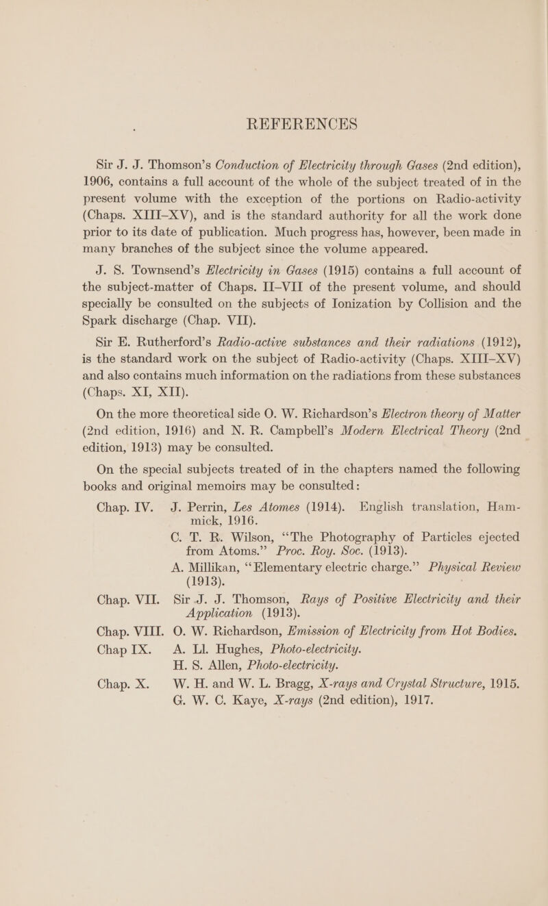 REFERENCES Sir J. J. Thomson’s Conduction of Electricity through Gases (2nd edition), 1906, contains a full account of the whole of the subject treated of in the present volume with the exception of the portions on Radio-activity (Chaps. XITI-XV), and is the standard authority for all the work done prior to its date of publication. Much progress has, however, been made in many branches of the subject since the volume appeared. J. S. Townsend’s Electricity in Gases (1915) contains a full account of the subject-matter of Chaps. II-VII of the present volume, and should specially be consulted on the subjects of Ionization by Collision and the Spark discharge (Chap. VII). Sir E. Rutherford’s Radio-active substances and their radiations (1912), is the standard work on the subject of Radio-activity (Chaps. XITI-XV) and also contains much information on the radiations from these substances (Chaps. XI, XII). On the more theoretical side O. W. Richardson’s Electron theory of Matter (2nd edition, 1916) and N. R. Campbell’s Modern Electrical Theory (2nd. edition, 1913) may be consulted. On the special subjects treated of in the chapters named the following books and original memoirs may be consulted: Chap. IV. J. Perrin, Les Atomes (1914). English translation, Ham- mick, 1916. C. T. R. Wilson, “‘The Photography of Particles ejected from Atoms.” Proc. Roy. Soc. (1913). A. Millikan, ‘‘Elementary electric charge.” Physical Review (1913). Chap. VII. Sir.J. J. Thomson, Rays of Positive Electricity and their Application (1913). Chap. VIII. O. W. Richardson, Emission of Electricity from Hot Bodies. Chap IX. A. Ll. Hughes, Photo-electricity. H. 8. Allen, Photo-electricity. Chap. X. W.H. and W. L. Bragg, X-rays and Crystal Structure, 1915. G. W. C. Kaye, X-rays (2nd edition), 1917.