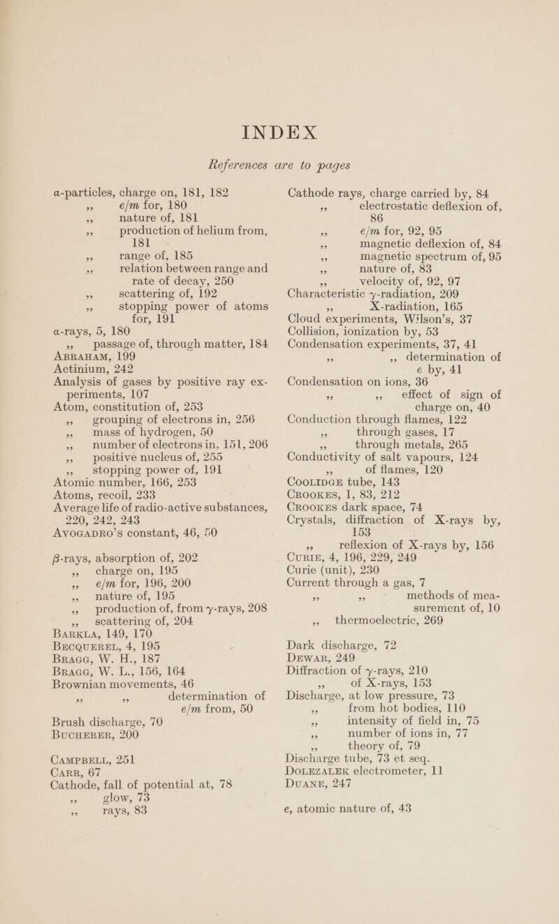 a-particles, charge on, 181, 182 - e/m for, 180 Hs nature of, 181 re production of helium from, 181 a range of, 185 relation between range and rate of decay, 250 a scattering of, 192 s stopping power of atoms for, 191 a-rays, 5, 180 » passage of, through matter, 184 ABRAHAM, 199 Actinium, 242 Analysis of gases by positive ray ex- periments, 107 Atom, constitution of, 253 grouping of electrons in, 256 mass of hydrogen, 50 ,» number of electrons in, positive nucleus of, 255 stopping power of, 191 Atomic number, 166, 253 Atoms, recoil, 233 Average life of radio-active substances, 220, 242, 243 AvoGapRo’ s constant, 46, 50 151, 206 B-rays, absorption of, 202 » charge on, 195 e/m for, 196, 200 nature of, 195 production of, from y-rays, 208 scattering of, 204 BARKLA, 149, 170 BECQUEREL, 4, 195 Braae, W. H., 187 Braae, W. L., 156, 164 Brownian movements, 46 ne a determination of e/m from, 50 Brush discharge, 70 BuCHERER, 200 CAMPBELL, 251 CaRR, 67 Cathode, fall of potential at, 78 S glow, 73 os rays, 83 Cathode rays, charge carried by, 84 ms electrostatic deflexion of, 86 Pi e/m for, 92, 95 - magnetic deflexion of, 84 2. magnetic spectrum of, 95 rs nature of, 83 velocity of, 92, 97 Characteristic y- -radiation, 209 X-radiation, 165 Cloud experiments, Wilson’ Sou Collision, ionization by, 53 Condensation experiments, 37, 41 _ ., determination of é by, 41 Condensation on ions, 36 effect of sign of charge on, 40 Conduction through flames, 122 e through gases, 17 o through metals, 265 Conductivity of salt vapours, 124 RA of flames, 120 CooLIDGE tube, 143 Crooxss, 1, 83, 212 Crookes dark space, 74 Crystals, diffraction of X-rays by, 153 99 99 a reflexion of X-rays by, 156 CURIE, 4, 196, 229, 249 Curie (unit), 230 Current through a gas, 7 methods of mea- surement of, 10 » thermoelectric, 269 99 99 Dark discharge, 72 DEwar, 249 Diffraction of y-rays, 210 93 of X-rays, 153 Discharge, at low pressure, 73 fs from hot bodies, 110 bs intensity of field in, 75 number of ions in, 77 ee theory of, 79 Discharge tube, 73 et seq. DOoLEZALEK electrometer, 11 DUANE, 247 99 e, atomic nature of, 43