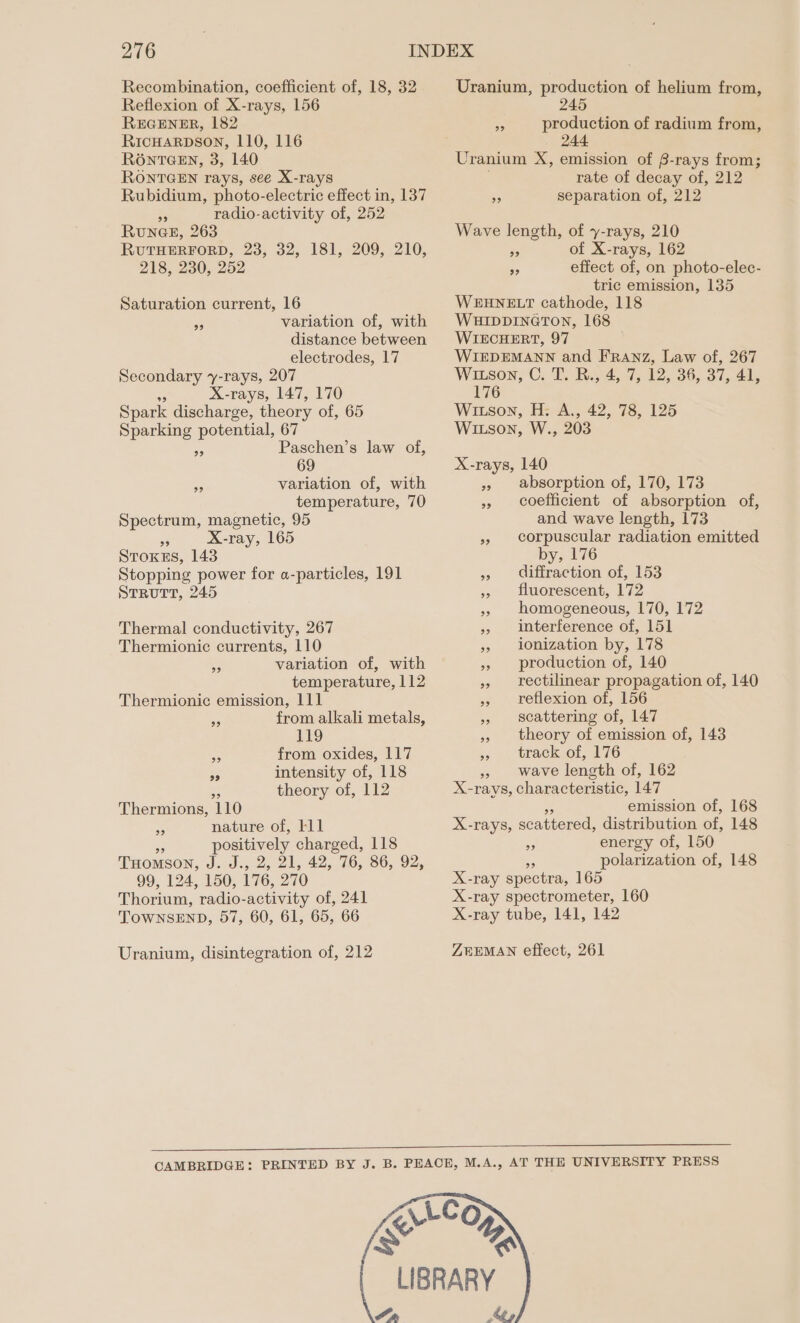 Recombination, coefficient of, 18, 32 Reflexion of X-rays, 156 REGENER, 182 RicHarpson, 110, 116 R6ONTGEN, 3, 140 RONTGEN rays, see X-rays Rubidium, photo-electric effect in, 137 dy radio-activity of, 252 RUNGE, 263 RUTHERFORD, 23, 32, 181, 209, 210, 218, 230, 252 Saturation current, 16 variation of, with distance between electrodes, 17 Secondary y-rays, 207 X-rays, 147, 170 Spark discharge, theory of, 65 Sparking potential, 67 Paschen’s law of, 99 99 variation of, with temperature, 70 Spectrum, magnetic, 95 Rs X-ray, 165 Stoxss, 143 Stopping power for a-particles, 191 StRuTT, 245 99 Thermal conductivity, 267 Thermionic currents, 110 variation of, with temperature, 112 Thermionic emission, 111 from alkali metals, 119 from oxides, 117 intensity of, 118 theory of, 112 99 29 9? 99 Thermions, 110 nature of, lll = positively charged, 118 THomson, J. J., 2, 21, 42, 76, 86, 92, 99, 124, 150, 176, 270 Thorium, radio-activity of, 241 TOWNSEND, 57, 60, 61, 65, 66 9? Uranium, disintegration of, 212 Uranium, production of helium from, 245 A production of radium from, 244 Uranium X, emission of B-rays from; rate of decay of, 212 5 separation of, 212 Wave length, of y-rays, 210 = of X-rays, 162 5 effect of, on photo-elec- tric emission, 135 WEHNELT cathode, 118 WHIDDINGTON, 168 WIECHERT, 97 WIEDEMANN and Franz, Law of, 267 Witson, C. T. R34, 7, 12, 36, 37, 44, 176 Witson, H: A., 42, 78, 125 WIitson, W., 203 X-rays, 140 » absorption of, 170, 173 » coefficient of absorption of, and wave length, 173 » corpuscular radiation emitted by, 176 » diffraction of, 153 » fluorescent, 172 » homogeneous, 170, 172 » interference of, 151 » ilonization by, 178 » production of, 140 » rectilinear propagation of, 140 » reflexion of, 156 » scattering of, 147 », theory of emission of, 143 » track of, 176 wave length of, 162 X- -rays, characteristic, 147 emission of, 168 X-rays, scattered, distribution of, 148 3 energy of, 150 polarization of, 148 X-ray spectra, 165 X-ray spectrometer, 160 X-ray tube, 141, 142 ZEEMAN effect, 261 AS yA