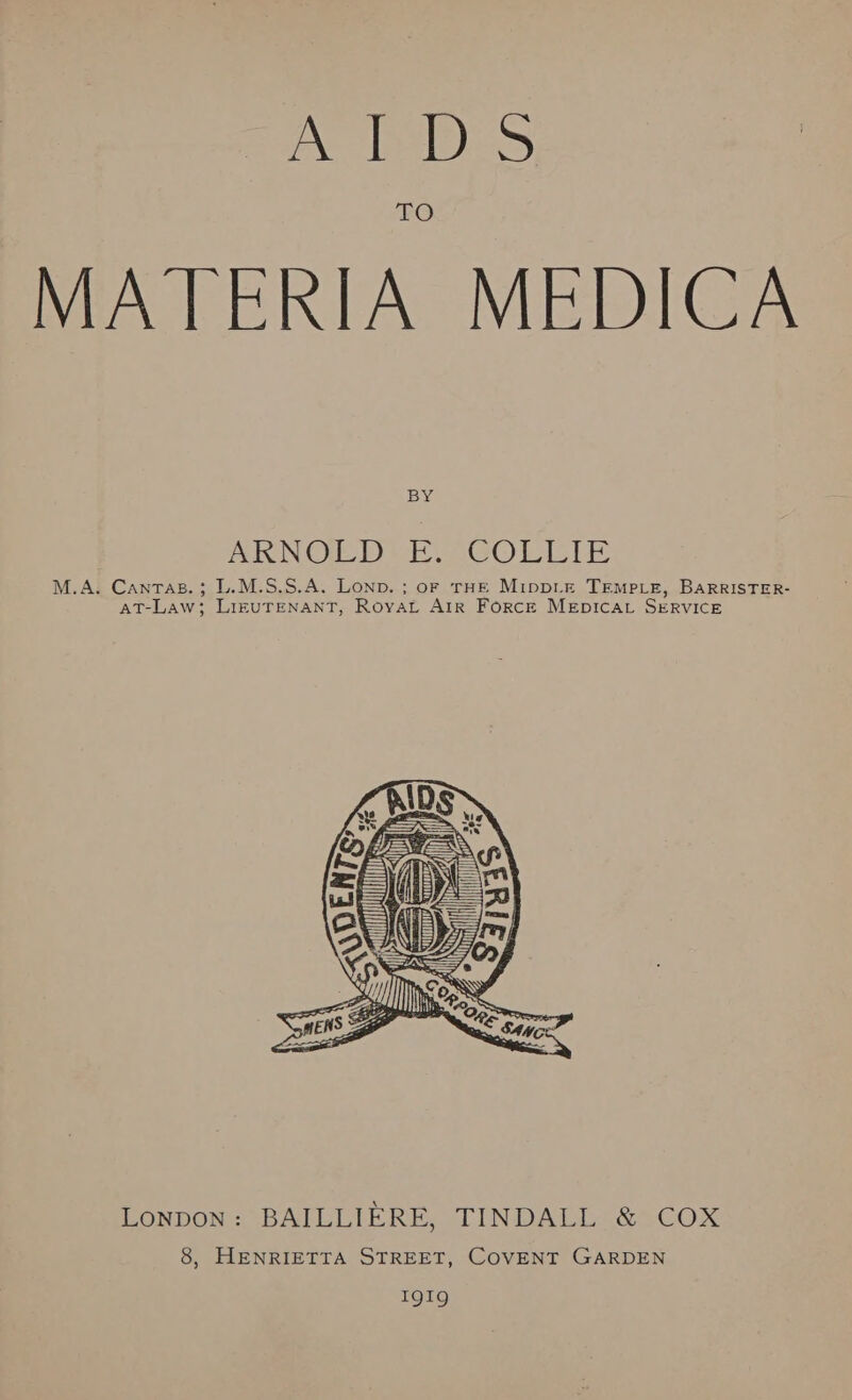 eae Bie: FO MATERIA MEDICA BY ARNOLD VE. COLLIE M.A. Cantas.; L.M.S.S.A. Lonp. ; oF THE MippLE TEMPLE, BARRISTER- AT-Law; LIEUTENANT, Royat Air Force MEpICcAL SERVICE  Lonpon: BAILLIERE, TINDALL &amp; COX 8, HENRIETTA STREET, COVENT GARDEN TQI9