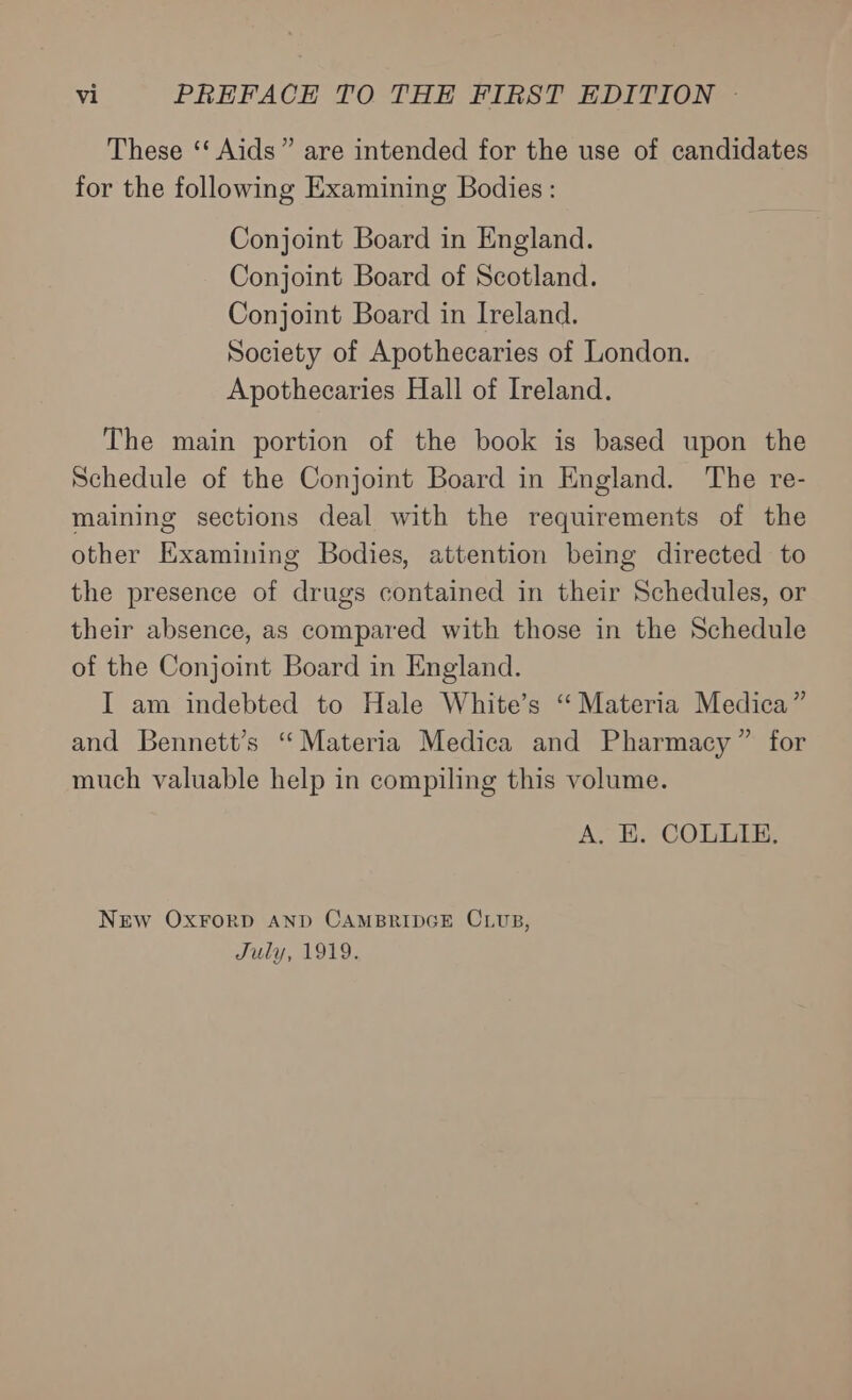 These ‘‘ Aids” are intended for the use of candidates for the following Examining Bodies : Conjoint Board in England. Conjoint Board of Scotland. Conjoint Board in Ireland. Society of Apothecaries of London. Apothecaries Hall of Ireland. The main portion of the book is based upon the Schedule of the Conjoint Board in England. The re- maining sections deal with the requirements of the other Examining Bodies, attention being directed to the presence of drugs contained in their Schedules, or their absence, as compared with those in the Schedule of the Conjoint Board in England. I am indebted to Hale White’s “Materia Medica” and Bennett’s “Materia Medica and Pharmacy” for much valuable help in compiling this volume. A, E. COLLIE. NEw OxrFrorp AND CAMBRIDGE CLUB, July, 1919.
