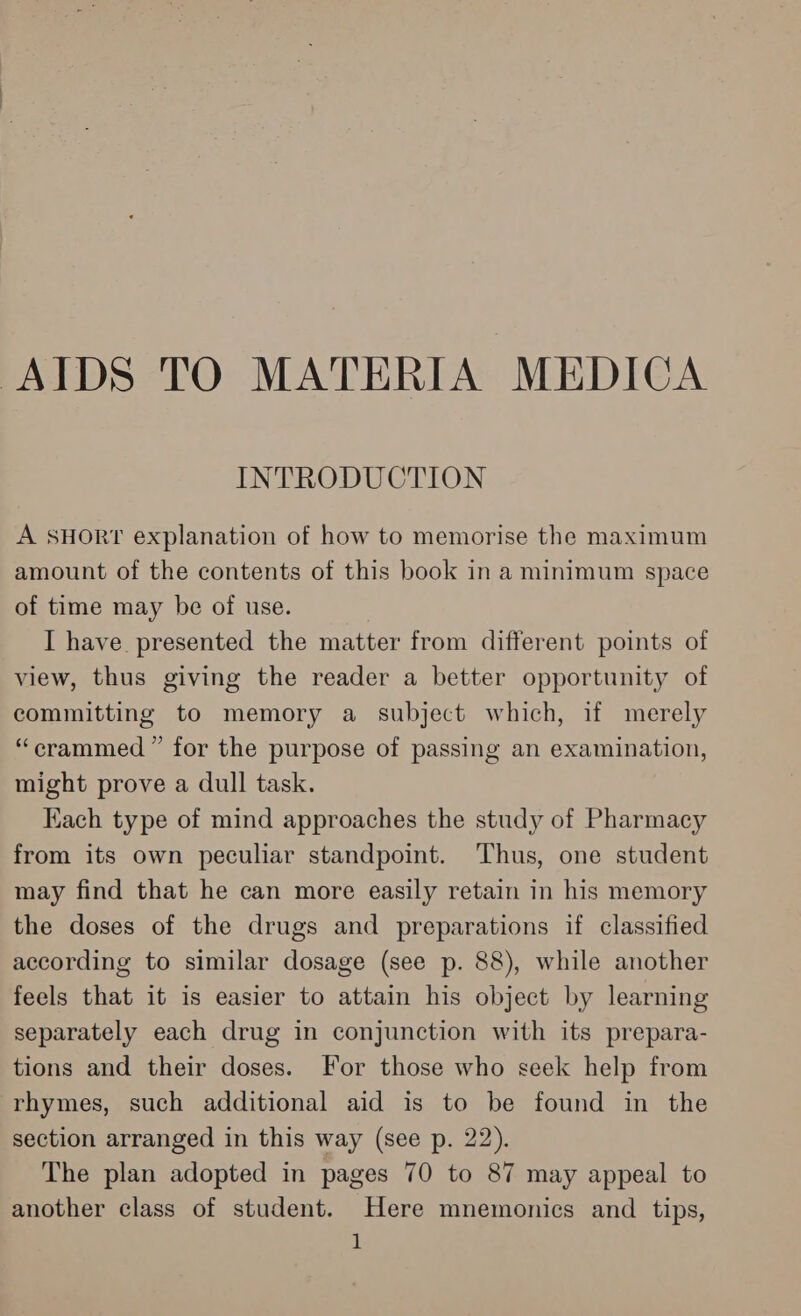 AIDS TO MATERIA MEDICA INTRODUCTION A SHORT explanation of how to memorise the maximum amount of the contents of this book in a minimum space of time may be of use. I have presented the matter from different points of view, thus giving the reader a better opportunity of committing to memory a subject which, if merely “crammed ” for the purpose of passing an examination, might prove a dull task. Kach type of mind approaches the study of Pharmacy from its own peculiar standpoint. Thus, one student may find that he can more easily retain in his memory the doses of the drugs and preparations if classified according to similar dosage (see p. 88), while another feels that it is easier to attain his object by learning separately each drug in conjunction with its prepara- tions and their doses. For those who seek help from rhymes, such additional aid is to be found in the section arranged in this way (see p. 22). The plan adopted in pages 70 to 87 may appeal to another class of student. Here mnemonics and tips,