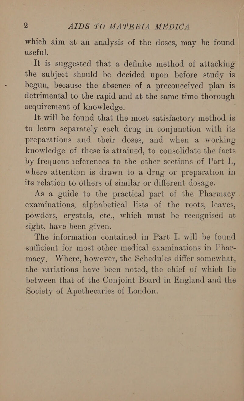 which aim at an analysis of the doses, may be found useful. It is suggested that a definite method of attacking the subject should be decided upon before study is begun, because the absence of a preconceived plan is detrimental to the rapid and at the same time thorough acquirement of knowledge. It will be found that the most satisfactory method is to learn separately each drug in conjunction with its preparations and their doses, and when a working knowledge of these is attained, to consolidate the facts by frequent 1eferences to the other sections of Part L, where attention is drawn to a drug or preparation in its relation to others of similar or different dosage. As a guide to the practical part of the Pharmacy . examinations, alphabetical lists of the roots, leaves, powders, crystals, etc., which must be recognised at sight, have been given. The information contained in Part I. will be found sufficient for most other medical examinations in Phar- macy. Where, however, the Schedules differ somewhat, the variations have been noted, the chief of which lie between that of the Conjoint Board in England and the Society of Apothecaries of London.