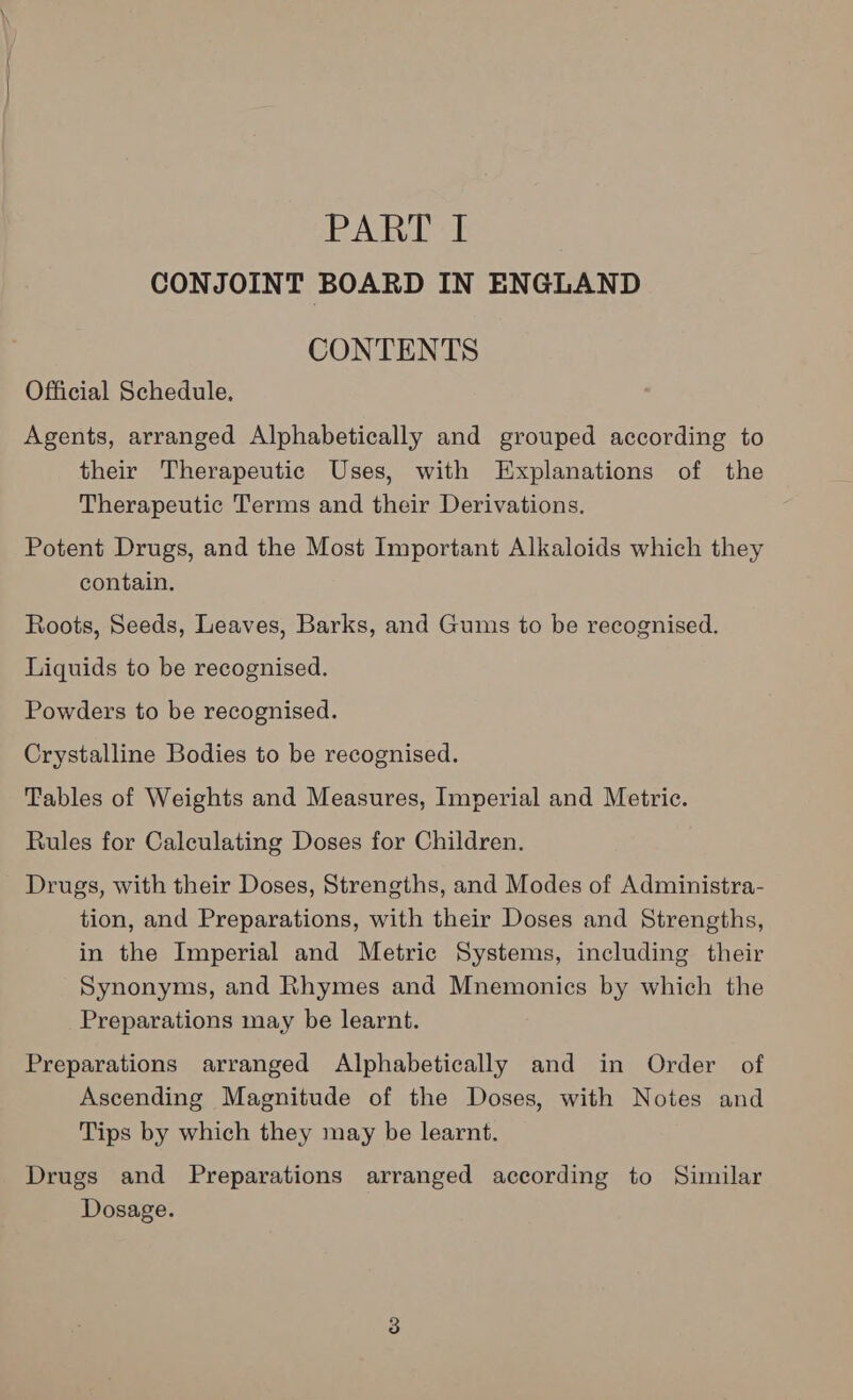 PARE &h CONJOINT BOARD IN ENGLAND CONTENTS Official Schedule. Agents, arranged Alphabetically and grouped according to their Therapeutic Uses, with Explanations of the Therapeutic Terms and their Derivations. Potent Drugs, and the Most Important Alkaloids which they contain. Roots, Seeds, Leaves, Barks, and Gums to be recognised. Liquids to be recognised. Powders to be recognised. Crystalline Bodies to be recognised. Tables of Weights and Measures, Imperial and Metric. Rules for Calculating Doses for Children. Drugs, with their Doses, Strengths, and Modes of Administra- tion, and Preparations, with their Doses and Strengths, in the Imperial and Metric Systems, including their Synonyms, and Rhymes and Mnemonics by which the Preparations may be learnt. Preparations arranged Alphabetically and in Order of Ascending Magnitude of the Doses, with Notes and Tips by which they may be learnt. Drugs and Preparations arranged according to Similar Dosage.
