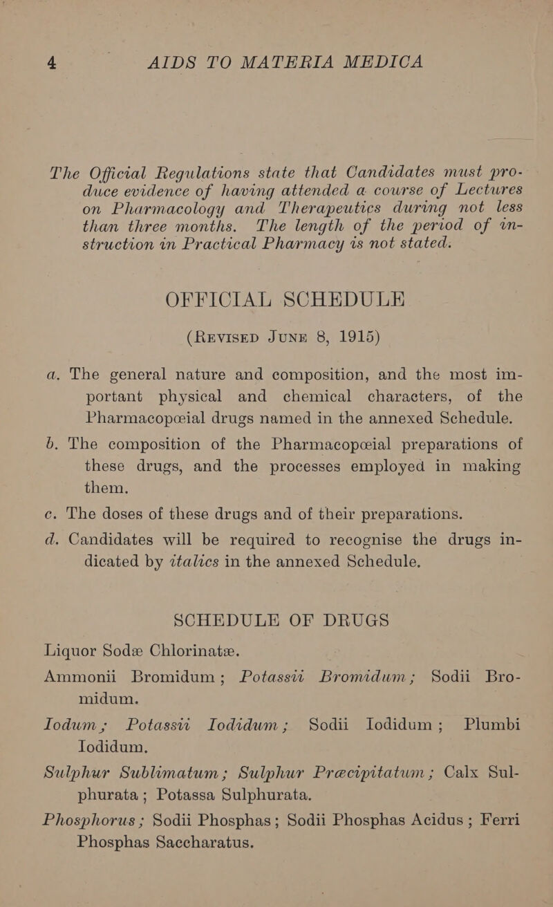 The Official Regulations state that Candidates must pro- duce evidence of having attended a course of Lectwres on Pharmacology and Therapeutics during not less than three months. The length of the period of wn- struction in Practical Pharmacy 1s not stated. OFFICIAL SCHEDULE (REVISED JUNE 8, 1915) a. The general nature and composition, and the most im- portant physical and chemical characters, of the Pharmacopceial drugs named in the annexed Schedule. 65. The composition of the Pharmacopeial preparations of these drugs, and the processes employed in making them. c. The doses of these drugs and of their preparations. d. Candidates will be required to recognise the drugs in- dicated by italics in the annexed Schedule. SCHEDULE OF DRUGS Liquor Sod Chlorinatie. Ammonii Bromidum; Potassw Bromidum; Sodii Bro- midum. Iodum,; Potassii Iodidum; Sodii Iodidum; Plumbi Todidum. Sulphur Sublimatum; Sulphur Precipitatwm ; Calx Sul- phurata ; Potassa Sulphurata. Phosphorus ; Sodii Phosphas; Sodii Phosphas Acidus ; Ferri Phosphas Saccharatus.