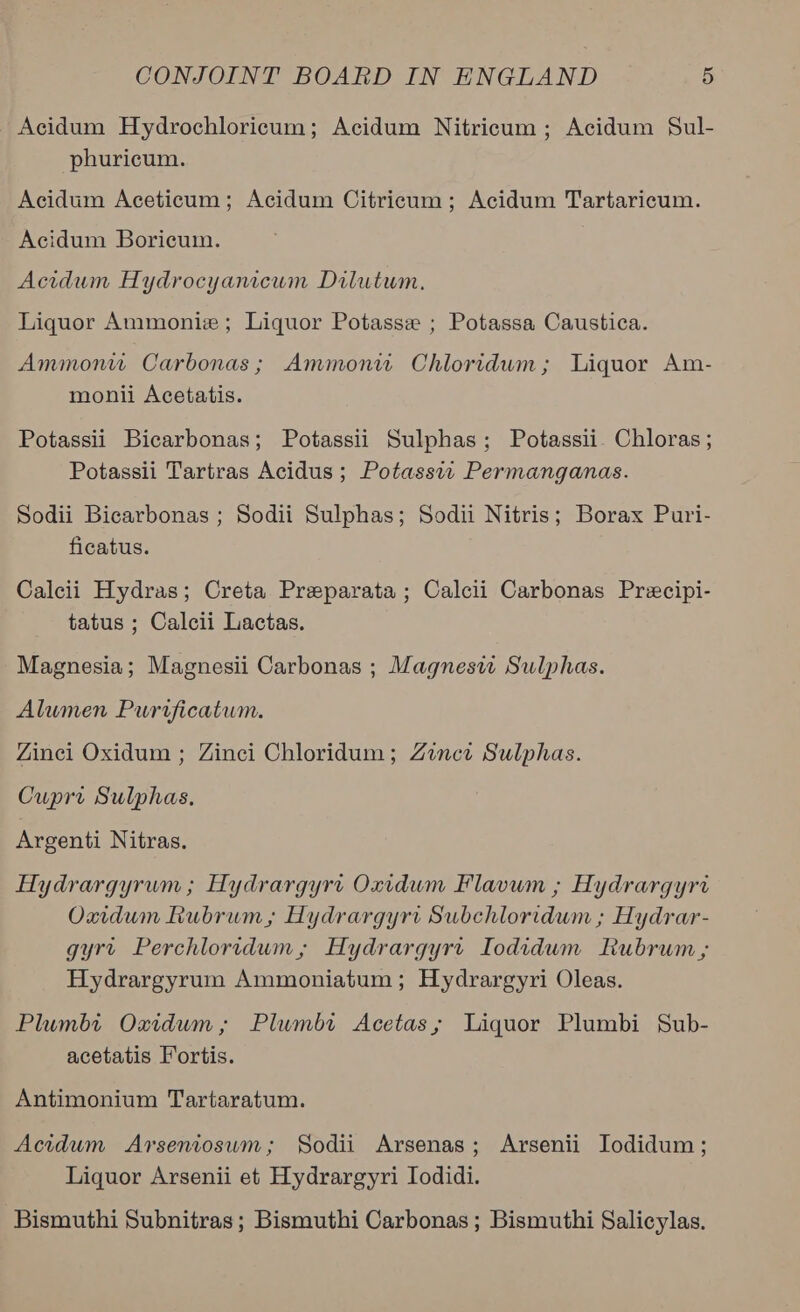 Acidum Hydrochloricum; Acidum Nitricum ; Acidum Sul- phuricum. Acidum Aceticum; Acidum Citricum; Acidum Tartaricum. Acidum Boricum. Acidum Hydrocyanicum Dilutwm. Liquor Ammonie; Liquor Potasse ; Potassa Caustica. Ammonw Carbonas; Ammonw Chloridum; Liquor Am- monii Acetatis. Potassii Bicarbonas; Potassii Sulphas; Potassii Chloras ; Potassii Tartras Acidus ; Potassw Permanganas. Sodii Bicarbonas ; Sodii Sulphas; Sodii Nitris; Borax Puri- ficatus. Calcii Hydras; Creta Preparata ; Calcii Carbonas Prexcipi- tatus ; Calcii Lactas. Magnesia; Magnesii Carbonas ; Magnesw Sulphas. Alumen Purificatum. Zinci Oxidum ; Zinci Chloridum; Zinci Sulphas. Cuprv Sulphas. Argenti Nitras. Hydrargyrum ; Hydrargyrt Oxidum Flavum ; Hydrargyrv Oxidum Rubrum, Hydrargyri Subchloridum ; Hydrar- gyrt Perchloridum, Hydrargyrt Iodidum Rubrum ; Hydrargyrum Ammoniatum ; Hydrargyri Oleas. Plumbi Oxidum; Plwmbt Acetas; Liquor Plumbi Sub- acetatis Fortis. Antimonium Tartaratum. Acidum Arseniosuwm; Sodii Arsenas; Arsenii Jodidum; Liquor Arsenii et Hydrargyri Iodidi. Bismuthi Subnitras ; Bismuthi Carbonas ; Bismuthi Salicylas.