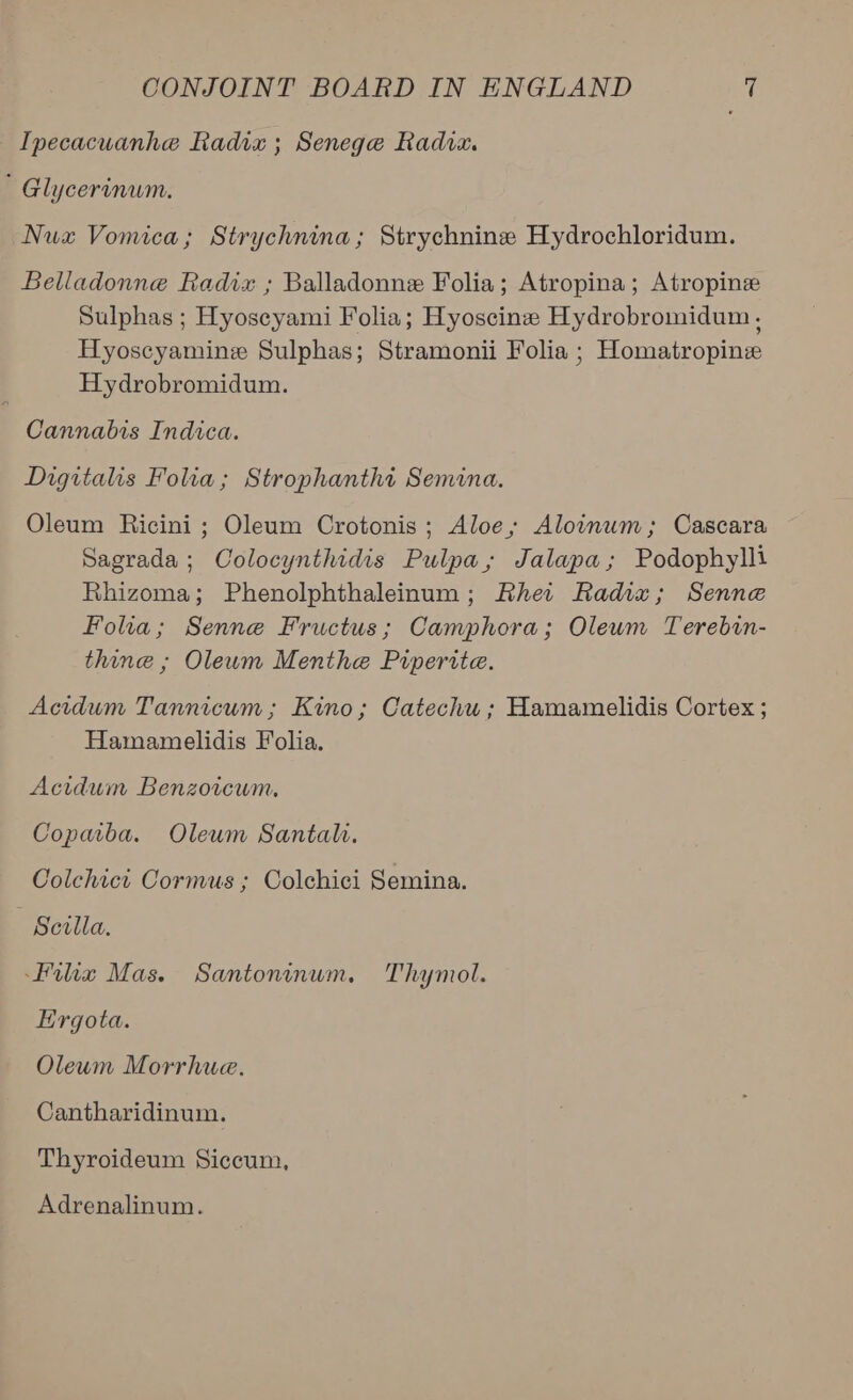 Ipecacuanhe Radix ; Senege Radix. ' Glycerinum. Nux Vomica; Strychnina; Strychnine Hydrochloridum. Belladonne Radix ; Balladonne Folia; Atropina; Atropine Sulphas ; Hyoseyami Folia; Hyoscine Hydrobromidum, Hyoscyamine Sulphas; Stramonii Folia ; Homatropine Hydrobromidum. Cannabis Indica. Digitalis Folia; Strophanthi Semina. Oleum Ricini ; Oleum Crotonis; Aloe, Aloinum; Cascara Sagrada; Colocynthidis Pulpa,; Jalapa; Podophylli Rhizoma; Phenolphthaleinum; Rhe:r Radix; Senne Folia; Senne Fructus; Camphora; Oleum Terebin- thine ; Oleum Menthe Piperite. Acidum Tannicum ; Kino; Catechu ; Hamamelidis Cortex ; Hamamelidis Folia. Acidum Benzoicum, Copmba. Oleum Santali. Colchict Cormus ; Colchici Semina. Scilla. Hix Mas. Santoninum. Thymol. Hirgota. Oleum Morrhue. Cantharidinum. Thyroideum Siccum, Adrenalinum.