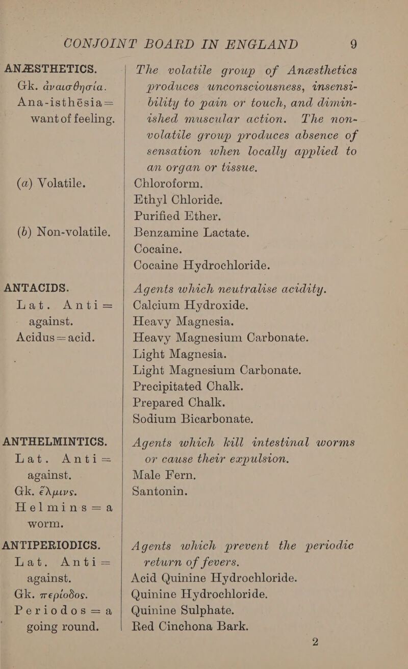 ANASTHETICS. Gk. ava Onoia. Ana-isthésia= want of feeling. (a) Volatile. (b) Non-volatile. ANTACIDS. Dat., Anti = against. Acidus=acid. ANTHELMINTICS. bat. Anti= against, Gk. €Apuvs. Helmin-s =a worm. ANTIPERIODICS. Tat. (An ti against. Gk. mepiodos. Periodos=a going round.  The volatile group of Anesthetics produces unconsciousness, imsensi- bility to pain or touch, and dimin- ished muscular action. The non-~ volatile group produces absence of sensation when locally applied to an organ or tissue. Chloroform. Ethyl Chloride. Purified Ether, Benzamine Lactate. Cocaine. Cocaine Hydrochloride. Agents which neutralise acidity. Calcium Hydroxide. Heavy Magnesia. Heavy Magnesium Carbonate. Light Magnesia. Light Magnesium Carbonate. Precipitated Chalk. Prepared Chalk. Sodium Bicarbonate. Agents which kill wmtestinal worms or cause their expulsion, Male Fern. Santonin. Agents which prevent the periodic return of fevers. Acid Quinine Hydrochloride. Quinine Hydrochloride. Quinine Sulphate. Red Cinchona Bark.