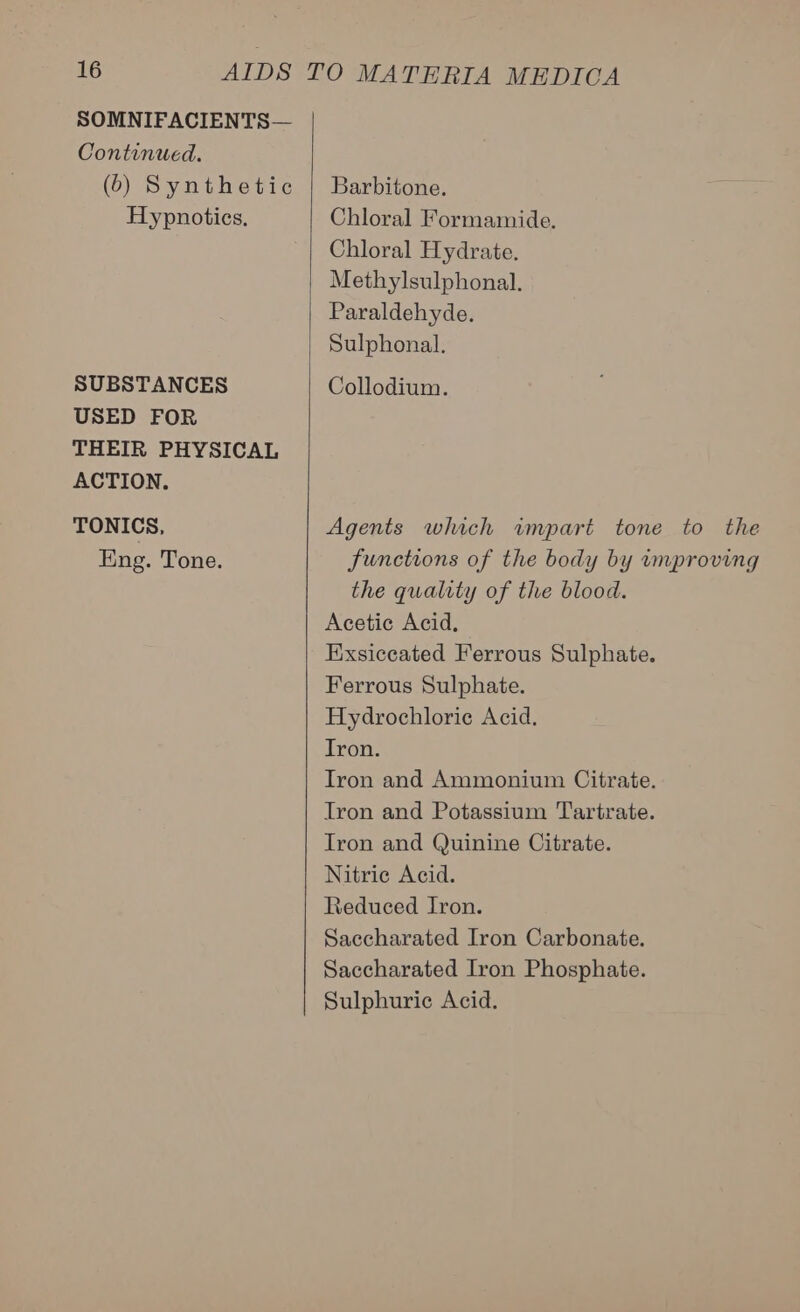 SOMNIFACIENTS— Continued. (6) Synthetic Hypnoties, SUBSTANCES USED FOR THEIR PHYSICAL ACTION. TONICS, Eng. Tone.  Barbitone. Chloral Formamide. Chloral Hydrate. Methylsulphonal. Paraldehyde. Sulphonal. Collodium. Agents which impart tone to the functions of the body by umproving the quality of the blood. Acetic Acid. Exsiceated Ferrous Sulphate. Ferrous Sulphate. Hydrochloric Acid. Tron. Tron and Ammonium Citrate. Iron and Potassium Tartrate. Tron and Quinine Citrate. Nitrie Acid. Reduced Iron. Saccharated Iron Carbonate. Saccharated Iron Phosphate. Sulphuric Acid.