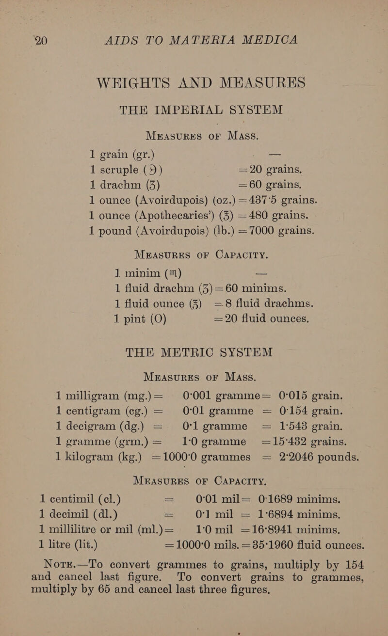 WEIGHTS AND MEASURES THE IMPERIAL SYSTEM MEASURES OF Mass. 1 grain (gr.) oo 1 scruple (9) = 20 grains. 1 drachm (3) = 60 grains. 1 ounce (Avoirdupois) (0z.) =437'5 grains. 1 ounce (Apothecaries’) (3) = 480 grains. 1 pound (Avoirdupois) (lb.) = 7000 grains. MEASURES OF CAPACITY. 1 minim (1) — 1 fluid drachm (5)=60 minims. 1 fluid ounce (3) =8 fluid drachms. 1 pint (O) = 20 fluid ounces. THE METRIC SYSTEM MEasurEs oF Mass. 1 milligram (mg.)= 0°001 gramme= 0-015 grain. 1 centigram (cg.) = 0°01 gramme = 0:154 grain. 1 decigram (dg.) = Ol gramme = 1°548 grain. 1 gramme (grm.)= 10gramme =15'482 grains. 1 kilogram (kg.) =1000°0 grammes = 2°2046 pounds. MEASURES OF CAPACITY, 1 centimil (cl.) = 0°01 mil= 0:1689 minims. 1 decimil (dl.) = O01 mil = 1°6894 minims. 1 millilitre or mil (ml.)= 1:0 mil =16°8941 minims. 1 litre (lit.) =1000°0 mils. =35'1960 fluid ounces. Notr.—To convert grammes to grains, multiply by 154 and cancel last figure. To convert grains to grammes, multiply by 65 and cancel last three figures,