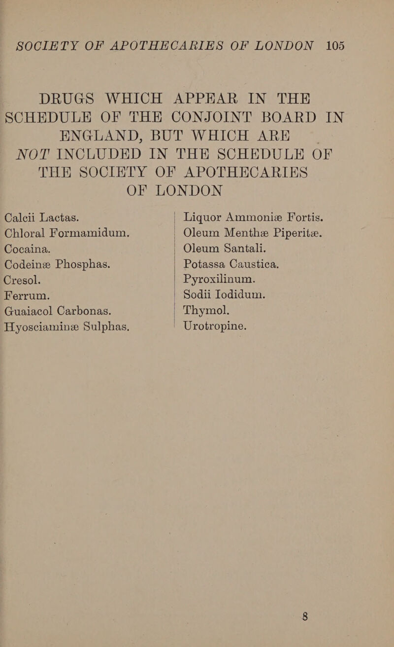 DRUGS WHICH APPHAR IN THE SCHEDULE OF THE CONJOINT BOARD IN ENGLAND, BUT WHICH ARE NOT INCLUDED IN THE SCHEDULE OF THER SOCIETY OF APOTHECARIES  OF LONDON Calcii Lactas. | Liquor Ammoniz Fortis. Chloral Formamidum. - Oleum Menthe Piperite. Cocaina. Oleum Santali. Codeinz Phosphas. Potassa Caustica. Cresol. | Pyroxilinum. Ferrum. Sodii Iodidum. Guaiacol Carbonas. | Thymol. Hyosciaminz Sulphas, ' Urotropine.