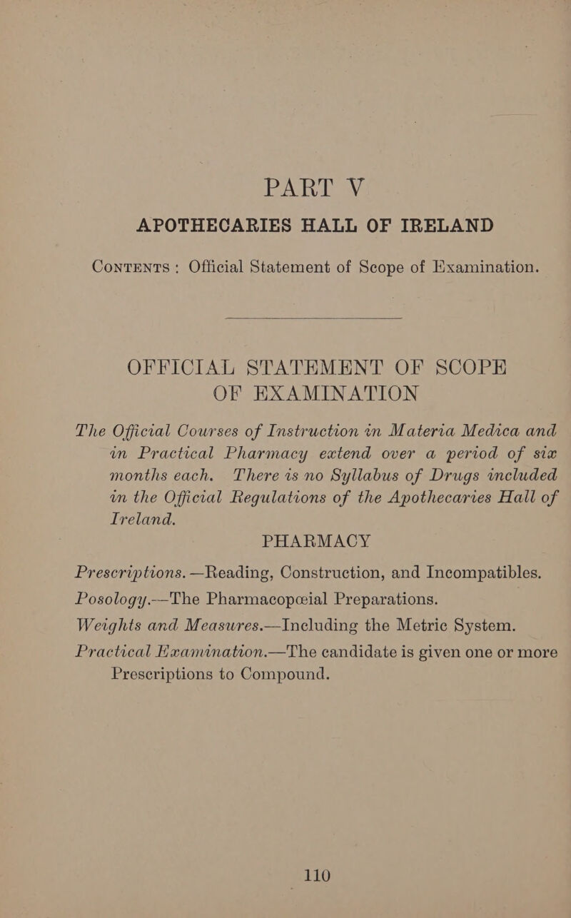 PART Sy APOTHECARIES HALL OF IRELAND Contents: Official Statement of Scope of Examination.  OFFICIAL STATEMENT OF SCOPE OF EXAMINATION The Official Courses of Instruction in Materia Medica and wn Practical Pharmacy extend over a period of six months each. There is no Syllabus of Drugs included in the Official Regulations of the Apothecaries Hall of Ireland. PHARMACY Prescriptions. —Reading, Construction, and Incompatibles. Posology.—The Pharmacopceial Preparations. Weights and Measures.—Including the Metric System. Practical Examination.—The candidate is given one or more Prescriptions to Compound.