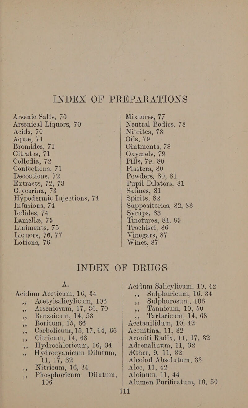 Arsenic Salts, 70 Arsenical Liquors, 70 Acids, 70 Aquee, 71 Bromides, 71 Citrates, 71 Collodia, 72 Confections, 71 Decoctions, 72 Extracts, 72, 73 Glycerina, 73 Hypodermic Injections, 74 Infusions, 74 Iodides, 74 Lamelle, 75 Liniments, 75 Liquors, 76, 77 Lotions, 76  Mixtures, 77 Neutral Bodies, 78 Nitrites, 78 Oils, 79 Ointments, 78 Oxymels, 79 Pills, 79,. 80 Plasters, 80 Powders, 80, 81 Pupil Dilators, 81 Salines, 81 Spirits, 82 Suppositories, 82, 83 Syrups, 83 Tinctures, 84, 85 Trochisci, 86 Vinegars, 87 Wines, 87 A. Acidum Aceticum, 16, 34 », <Acetylsalicylicum, 106 », Benzoicum, 14, 58 », Boricum, 15, 66 ,, Citricum, 14, 68 Titties 32 », Nitricum, 16, 34 106  Acidum Salicylicum, 10, 42 ,, Sulphuricum, 16, 34 », Sulphurosum, 106 » Lannicum, 10, 50 »» Lartaricum, 14, 68 Acetanilidum, 10, 42 Aconitina, 11, 32 Aconiti Radix, 11, 17, 32 Adrenalinum, 11, 32 AKther, 9, 11, 32 Aloe, 11, 42 Aloinum, 11, 44 Alumen Purificatum, 10, 50