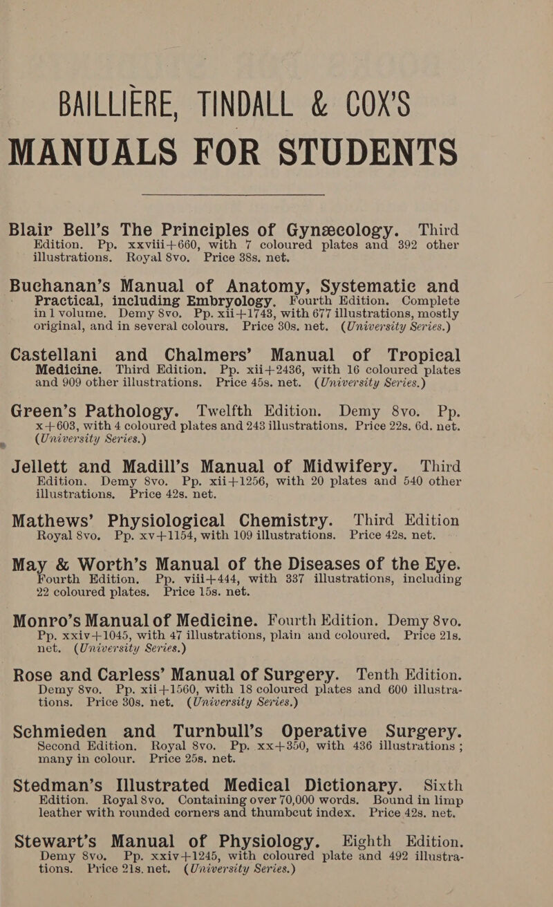 BAILLIERE, TINDALL &amp; COX'S MANUALS FOR STUDENTS Blair Bell’s The Principles of Gynecology. Third Edition. Pp. xxviii+660, with 7 coloured plates and 392 other illustrations. Royal 8vo. Price 38s. net. Buchanan’s Manual of Anatomy, Systematie and Practical, including Embryology. Fourth Edition. Complete inlvolume. Demy 8vo. Pp. xii+1743, with 677 illustrations, mostly original, and in several colours. Price 30s. net. (University Series.) Castellani and Chalmers’ Manual of Tropical Medicine. Third Edition. Pp. xii+2436, with 16 coloured plates and 909 other illustrations. Price 45s. net. (University Series.) Green’s Pathology. Twelfth Edition. Demy 8vo. Pp. x+603, with 4 coloured plates and 243 illustrations, Price 22s. 6d. net. i (University Series.) Jellett and Madill’s Manual of Midwifery. Third Edition. Demy 8vo. Pp. xii+1256, with 20 plates and 540 other illustrations. Price 42s. net. Mathews’ Physiological Chemistry. Third Edition Royal 8vo. Pp. xv+1154, with 109 illustrations. Price 42s. net. May &amp; Worth’s Manual of the Diseases of the Eye. Fourth Edition. Pp. viiit444, with 337 illustrations, including 22 coloured plates. Price 15s. net. Monro’s Manualof Medicine. Fourth Edition. Demy 8vo. Pp. xxiv+1045, with 47 illustrations, plain and coloured. Price 21s, net. (University Series.) Rose and Carless’ Manual of Surgery. Tenth Edition. Demy 8vo. Pp. xii+1560, with 18 coloured plates and 600 illustra- tions. Price 30s. net. (University Series.) Sechmieden and Turnbull’s Operative Surgery. Second Edition. Royal 8vo. Pp. xx+350, with 436 illustrations ; many in colour. Price 25s. net. Stedman’s Illustrated Medical Dictionary. Sixth Edition. Royal8vo. Containing over 70,000 words. Bound in limp leather with rounded corners and thumbcut index. Price 42s. net. Stewart’s Manual of Physiology. Eighth Edition. Demy 8vo. Pp. xxiv+1245, with coloured plate and 492 illustra- tions. Price 21s.net, (University Series.)