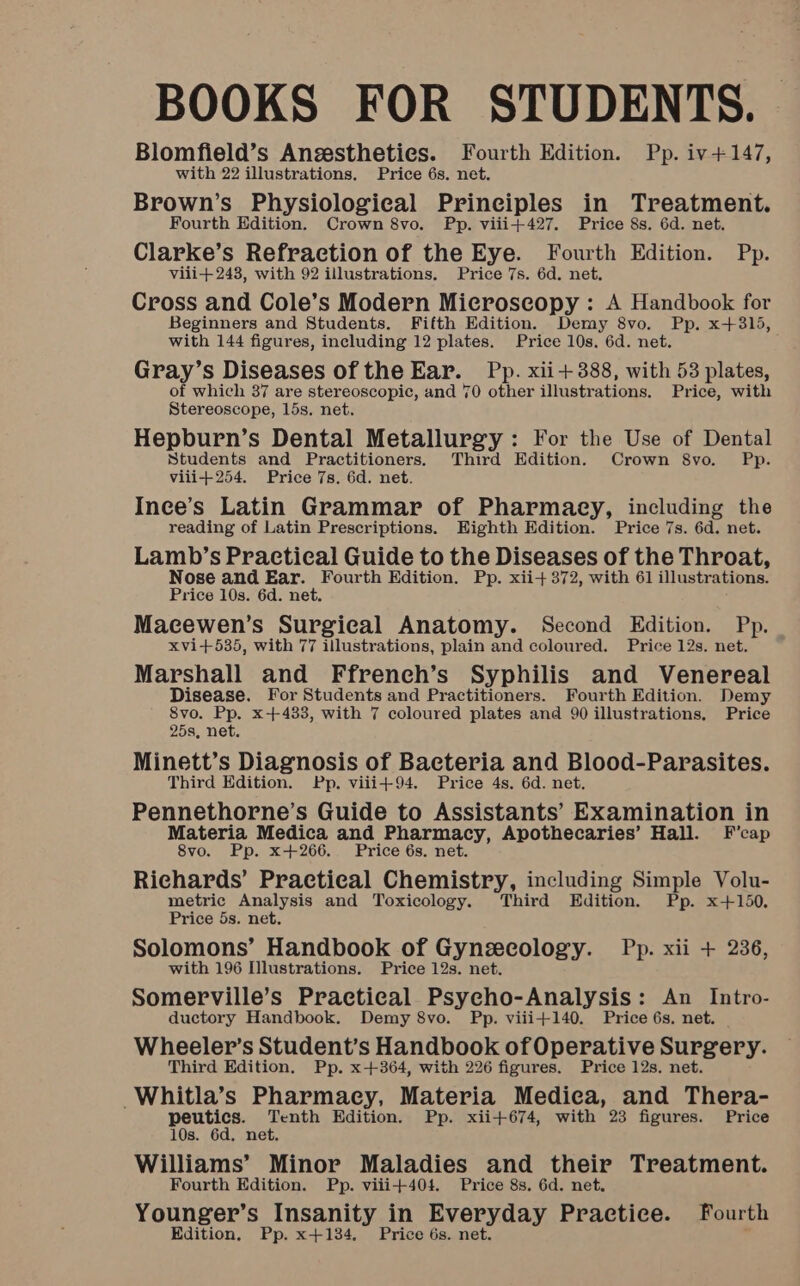 BOOKS FOR STUDENTS. Blomfield’s Ansestheties. Fourth Edition. Pp. iv+147, with 22 illustrations. Price 6s. net. Brown’s Physiological Principles in Treatment. Fourth Edition. Crown 8vo. Pp. viii+427. Price 8s. 6d. net. Clarke’s Refraction of the Eye. Fourth Edition. Pp. vili+ 243, with 92 illustrations. Price 7s. 6d. net. Cross and Cole’s Modern Microscopy : A Handbook for Beginners and Students. Fifth Edition. Demy 8vo. Pp. x+315, with 144 figures, including 12 plates. Price 10s. 6d. net. Gray’s Diseases of the Ear. Pp. xii+388, with 53 plates, of which 37 are stereoscopic, and 70 other illustrations. Price, with Stereoscope, 15s, net. Hepburn’s Dental Metallurgy : For the Use of Dental Students and Practitioners. Third Edition. Crown 8vo. Pp. viii+254. Price 7s. 6d. net. Ince’s Latin Grammar of Pharmacy, including the reading of Latin Prescriptions. Eighth Edition. Price 7s. 6d. net. Lamb’s Practical Guide to the Diseases of the Throat, Nose and Ear. Fourth Edition. Pp. xii+ 372, with 61 illustrations. Price 10s. 6d. net. Macewen’s Surgical Anatomy. Second Edition. Pp. xvi+535, with 77 illustrations, plain and coloured. Price 12s. net. Marshall and Ffrench’s Syphilis and Venereal Disease. For Students and Practitioners. Fourth Edition. Demy 8vo. Pp. x+433, with 7 coloured plates and 90 illustrations, Price 25s, net. Minett’s Diagnosis of Bacteria and Blood-Parasites. Third Edition. Pp. viii+94. Price 4s. 6d. net. Pennethorne’s Guide to Assistants’ Examination in Materia Medica and Pharmacy, Apothecaries’ Hall. F’cap 8vo. Pp. x+266. Price 6s. net. Richards’ Practical Chemistry, including Simple Volu- metric Analysis and Toxicology. Third Edition. Pp. x+150. Price 5s. net. Solomons’ Handbook of Gynsecology. Pp. xii + 236, with 196 Illustrations. Price 12s. net. Somerville’s Practical Psycho-Analysis: An Intro- ductory Handbook. Demy 8vo. Pp. viii+140. Price 6s. net. Wheeler’s Student’s Handbook of Operative Surgery. Third Edition. Pp. x+364, with 226 figures. Price 12s. net. Whitla’s Pharmacy, Materia Medica, and Thera- peutic, Tenth Edition. Pp. xii+674, with 23 figures. Price 10s. 6d, net. Williams’ Minor Maladies and their Treatment. Fourth Edition. Pp. viii+404. Price 8s. 6d. net. Younger’s Insanity in Everyday Practice. Fourth Edition, Pp. x+134. Price 6s. net.