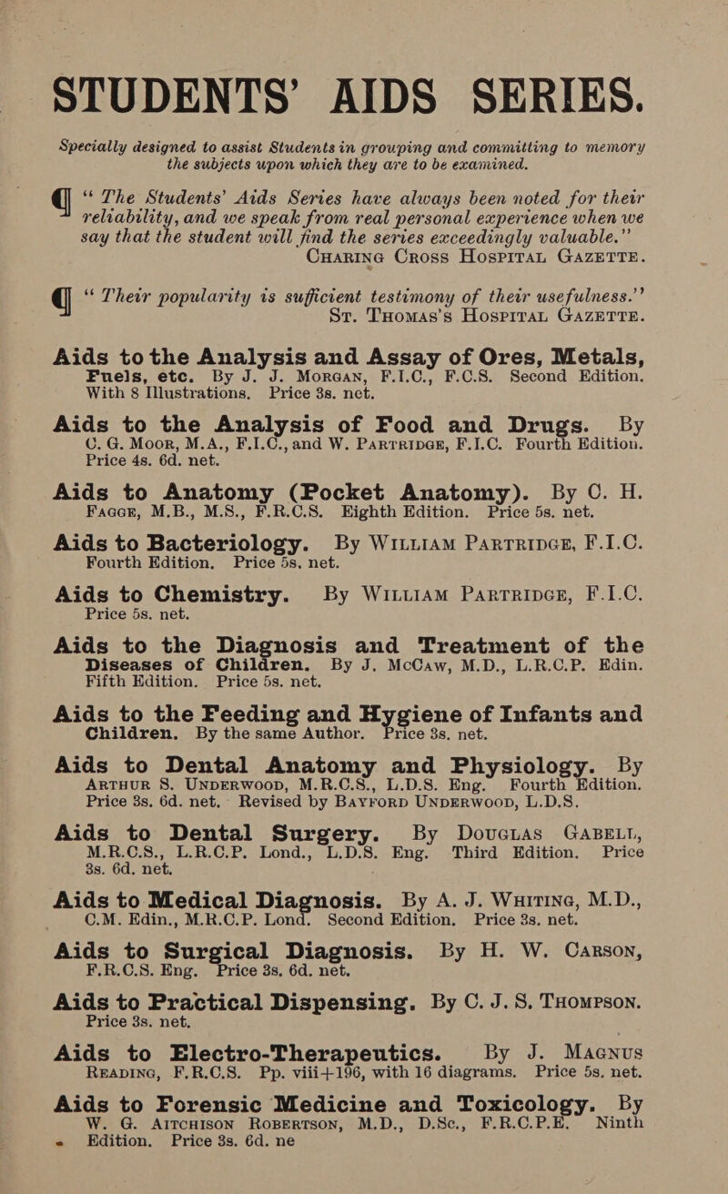 STUDENTS’ AIDS SERIES. Specially designed to assist Students in grouping and committing to memory the subjects wpon which they are to be examined. q ‘“* The Students’ Aids Series have always been noted for thewr reliability, and we speak from real personal experience when we say that the student will find the series exceedingly valuable.” Cuarine Cross Hospiran GAZETTE. q “ Their popularity is sufficient testimony of their usefulness.” St. THomas’s Hospitan GAzETTE. Aids tothe Analysis and Assay of Ores, Metals, Fuels, etc. By J. J. Moraay, F.I.C., F.C.S. Second Edition. With 8 Illustrations. Price 3s. net. Aids to the Analysis of Food and Drugs. By C. G. Moor, M.A., F.1.C., and W. Parrripaesr, F.I.C. Fourth Edition. Price 4s. 6d. net. Aids to Anatomy (Pocket Anatomy). By C. H. Facer, M.B., M.8., F.R.C.S. Eighth Edition. Price 5s. net. Aids to Bacteriology. By WituiaAm Parrrincs, F.I.C. Fourth Edition. Price 5s. net. Aids to Chemistry. By Wittiam Parrripes, F.1.C. Price 5s. net. Aids to the Diagnosis and Treatment of the Diseases of Children. By J. McCaw, M.D., L.R.C.P. Edin. Fifth Edition. Price 5s. net. Aids to the Feeding and Hygiene of Infants and Children. By the same Author. Price 3s. net. Aids to Dental Anatomy and Physiology. By ARTHUR S. UNDERWOOD, M.R.C.S., L.D.S. Eng. Fourth Edition. Price 3s, 6d. net. Revised by Bayrorp UNDERWooD, L.D.S. Aids to Dental Surgery. By Dovaias GaBELt, MBS. L.R.C.P. Lond., L.D:8. Eng. Third Edition. Price 38s. 6d. net. Aids to Medical Diagnosis. By A. J. Wurtina, M.D., C.M. Edin., M.R.C.P. Lond. Second Edition. Price 3s. net. Aids to Surgical Diagnosis. By H. W. Carson, F.R.C.S. Eng. Price 3s, 6d. net. Aids to Practical Dispensing. By C. J. 8, THompson. Price 3s. net. Aids to Electro-Therapeutics. By J. Macnus Reapine, F,R.C.S. Pp. viii+196, with 16 diagrams. Price 5s. net. Aids to Forensic Medicine and Toxicology. By W. G. AitcHison Ropertson, M.D., D.Sc., F.R.C.P.E. Ninth e Edition. Price 3s. 6d. ne