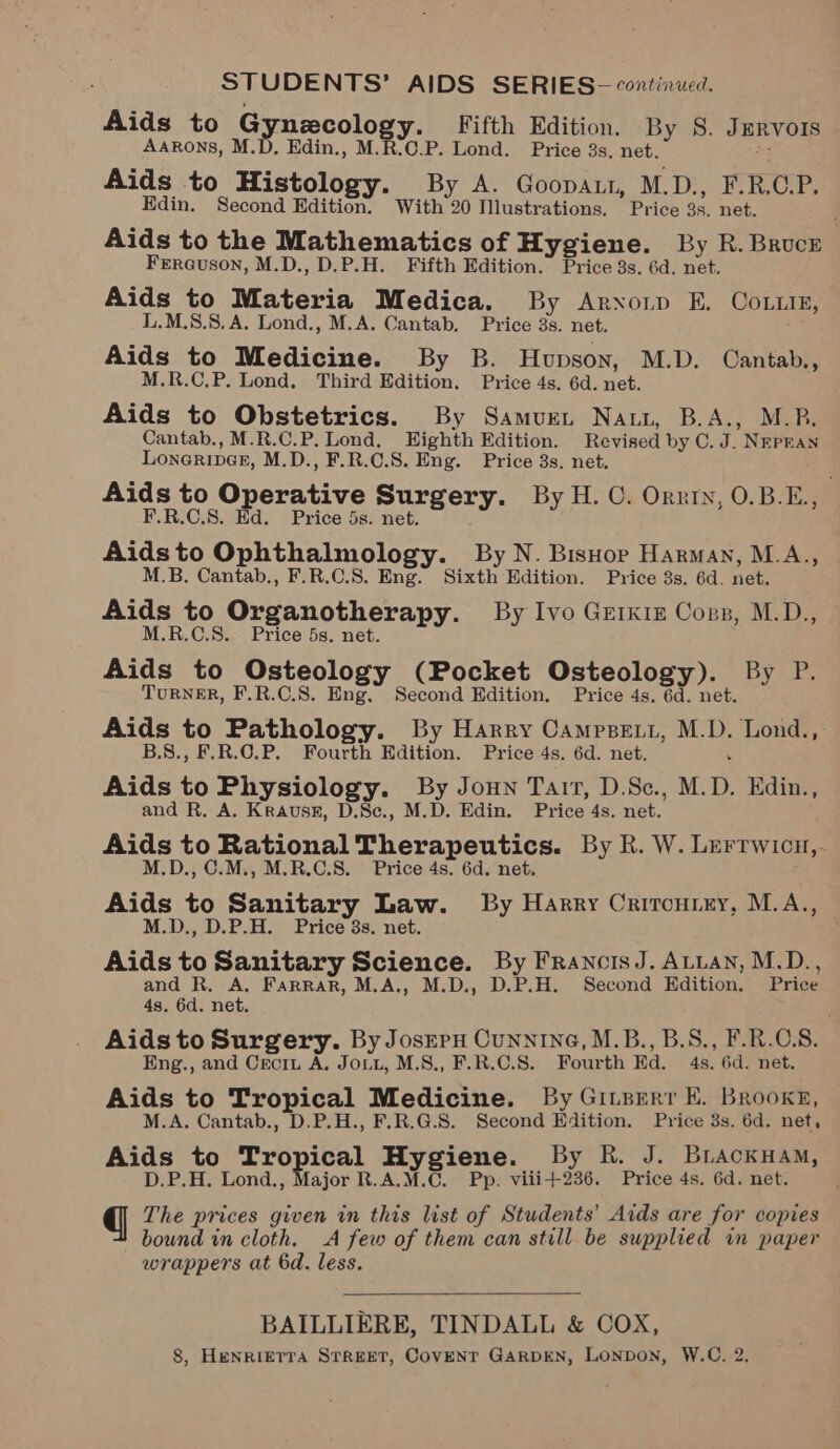STUDENTS’ AIDS SERIES- continued. Aids to Gynecology. Fifth Edition. By 8. Jurvors Aarons, M.D. Edin., M.R.C.P. Lond. Price 3s, net. ea Aids to Histology. By A. Goopaut, M.D., F.R.CP. Edin. Second Edition. With 20 Illustrations. Price 3s. net. Aids to the Mathematics of Hygiene. By R.Brucr Fercuson, M.D., D.P.H. Fifth Edition. Price 3s. 6d. net. Aids to Materia Medica. By Arxonp E. Coin, L.M.S.8. A. Lond., M.A. Cantab. Price 3s. net. ; Aids to Medicine. By B. Hupson, M.D. Cantab., M.R.C.P. Lond. Third Edition. Price 4s. 6d. net. Aids to Obstetrics. By Samure, Natt, B.A., M.B. Cantab., M.R.C.P. Lond. Eighth Edition. Revised by C. J. NrpraN Loneriner, M.D., F.R.C.S. Eng. Price 3s. net. Aids to Operative Surgery. By H. ©. Orrin, 0.B.E., ; F.R.C.8. Ed. Price 5s. net. Aidsto Ophthalmology. By N. Bishop Harman, M.A., M.B. Cantab., F.R.C.8. Eng. Sixth Edition. Price 3s. 6d. net. Aids to Organotherapy. By Ivo Grikrz Corp, M.D., M.R.C.S.. Price 5s. net. Aids to Osteology (Pocket Osteology). By P. TuRNER, F.R.C.S. Eng, Second Edition. Price 4s. 6d. net. Aids to Pathology. By Harry Campspett, M.D. Lond., B.S., F.R.O.P. Fourth Edition. Price 4s. 6d. net. : Aids to Physiology. By Joun Tair, D.Sc., M.D. Edin., and R. A. Krausk, D.Sc., M.D. Edin. Price 4s. net. Aids to Rational Therapeutics. By R. W. Lerrwicn,. M.D., C.M., M.R.C.S. Price 4s. 6d. net. Aids to Sanitary Law. By Harry Crironrny, M.A.,, M.D., D.P.H. Price 3s. net. Aids to Sanitary Science. By FrancisJ. ALLAN, M.D., and R, A. Farrar, M.A., M.D., D.P.H. Second Edition. Price 4s. 6d. net. Aids to Surgery. By Josrpu Cunnine, M.B., B.S., F.R.C.S. Eng., and Ceciu A. Jou, M.S., F.R.C.S. Fourth Ed. 4s. 6d. net. Aids to Tropical Medicine. By Giueerr E. Brooke, M.A. Cantab., D.P.H., F.R.G.S. Second Edition. Price 3s. 6d. net, Aids to Tropical Hygiene. By R. J. BLackHam, D.P.H. Lond., Major R.A.M.C. Pp. viii+236. Price 4s. 6d. net. gq The prices given in this list of Students’ Aids are for copies bound in cloth. A few of them can still be supplied in paper wrappers at 6d. less.  BAILLIERE, TINDALL &amp; COX, 8, HENRIETTA STREET, COVENT GARDEN, LONDON, W.C. 2,