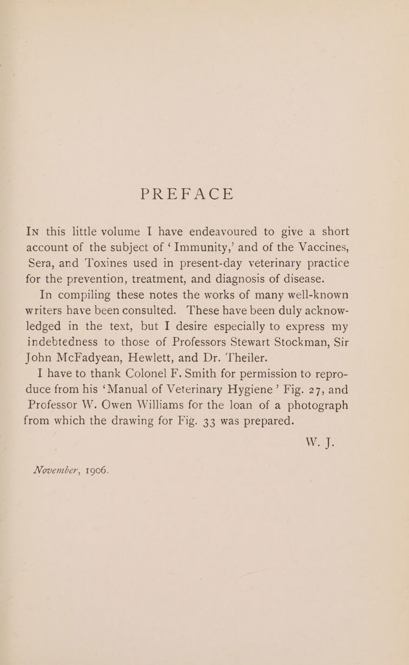 PRP eC In this little volume I have endeavoured to give a short account of the subject of ‘ Immunity,’ and of the Vaccines, Sera, and Toxines used in present-day veterinary practice for the prevention, treatment, and diagnosis of disease. In compiling these notes the works of many well-known writers have been consulted. These have been duly acknow- ledged in the text, but I desire especially to express my indebtedness to those of Professors Stewart Stockman, Sir John McFadyean, Hewlett, and Dr. Theiler. I have to thank Colonel F. Smith for permission to repro- duce from his ‘Manual of Veterinary Hygiene’ Fig. 27, and Professor W. Owen Williams for the loan of a photograph from which the drawing for Fig. 33 was prepared. W. J. November, 1906.