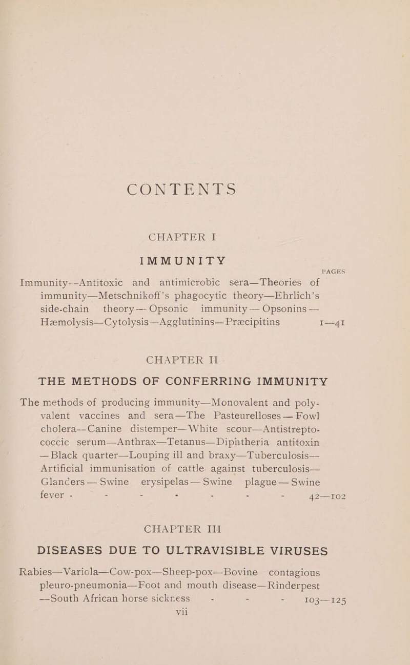 CONTENTS CHAPTER 1 IMMUNITY PAGES Immunity--Antitoxic and antimicrobic sera—Theories of © immunity—Metschnikoff’s phagocytic theory—Ehrlich’s side-chain theory—-Opsonic immunity-— Opsonins — Hemolysis—Cytolysis—Agglutinins— Precipitins I—4I CHAPTER i THE METHODS OF CONFERRING IMMUNITY The methods of producing immunity—Monovalent and poly- valent vaccines and sera—The Pasteurelloses— Fowl cholera--Canine distemper—White scour—Antistrepto- coccic serum—Anthrax—Tetanus—Diphtheria antitoxin — Black quarter—Louping ill and braxy—Tuberculosis— Artificial immunisation of cattle against tuberculosis— Glancers— Swine erysipelas—Swine plague— Swine fever - - : = - - = 42—I02 CHAP Tip DISEASES DUE TO ULTRAVISIBLE VIRUSES Rabies— Variola—Cow-pox—Sheep-pox—Bovine contagious pleuro-pneumonia—Foot and mouth disease—Rinderpest —South African horse sickness : - z 103—125 vil