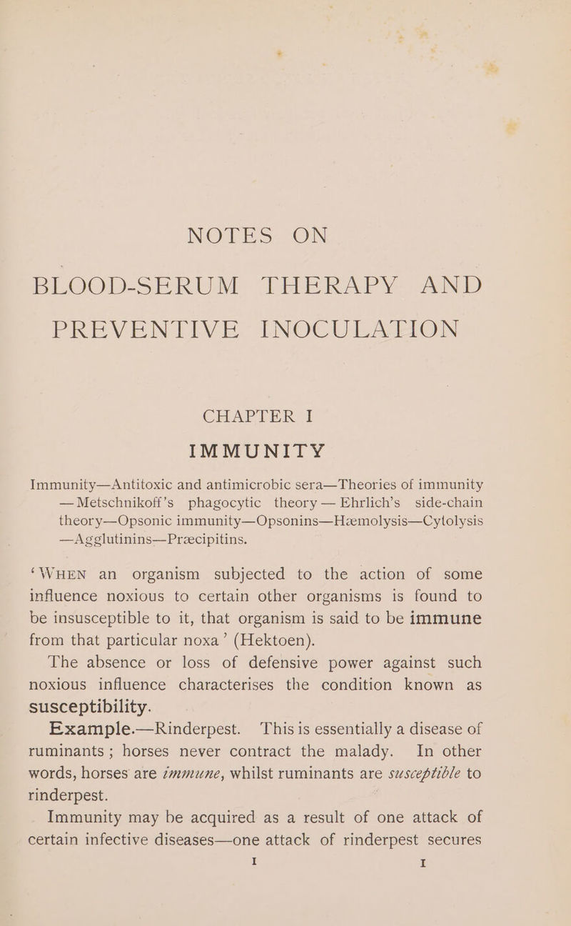 NOTES: “ON BLOOD-SERUM THERAPY AND PREVENTIVE: INOCULALION CHAPTER I IMMUNITY Immunity—Antitoxic and antimicrobic sera—Theories of immunity — Metschnikoff’s phagocytic theory — Ehrlich’s side-chain theory—Opsonic immunity—Opsonins—Hzemolysis—Cylolysis —Agglutinins—Preecipitins. ‘WHEN an organism subjected to the action of some influence noxious to certain other organisms is found to be insusceptible to it, that organism is said to be immune from that particular noxa’ (Hektoen). The absence or loss of defensive power against such noxious influence characterises the condition known as susceptibility. Example.—Rinderpest. This is essentially a disease of ruminants ; horses never contract the malady. In other words, horses are zmmune, whilst ruminants are susceptible to rinderpest. 7 Immunity may be acquired as a result of one attack of certain infective diseases—one attack of rinderpest secures