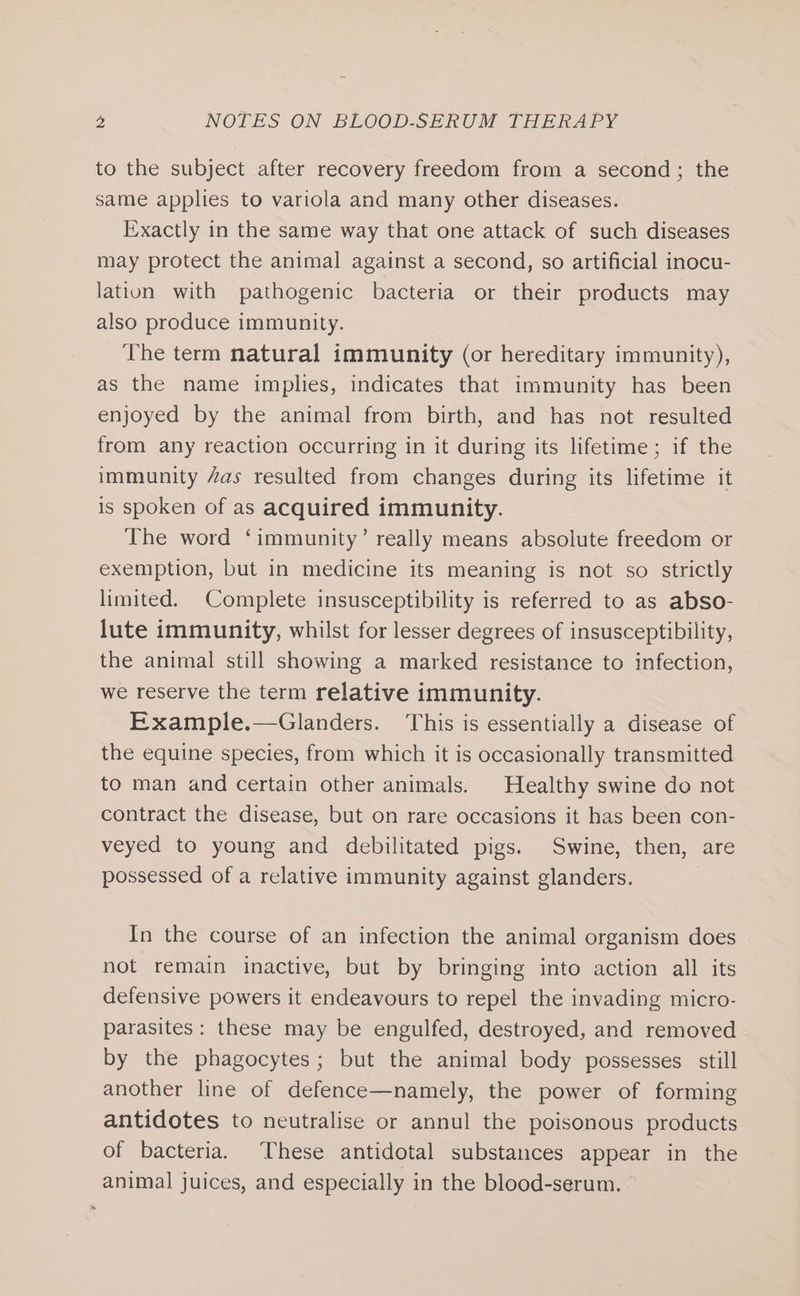 to the subject after recovery freedom from a second; the same applies to variola and many other diseases. Exactly in the same way that one attack of such diseases may protect the animal against a second, so artificial inocu- lation with pathogenic bacteria or their products may also produce immunity. The term natural immunity (or hereditary immunity), as the name implies, indicates that immunity has been enjoyed by the animal from birth, and has not resulted from any reaction occurring in it during its lifetime; if the immunity “as resulted from changes during its lifetime it is spoken of as acquired immunity. The word ‘immunity’ really means absolute freedom or exemption, but in medicine its meaning is not so strictly limited. Complete insusceptibility is referred to as abso- lute immunity, whilst for lesser degrees of insusceptibility, the animal still showing a marked resistance to infection, we reserve the term relative immunity. Example.—Glanders. This is essentially a disease of the equine species, from which it is occasionally transmitted to man and certain other animals. Healthy swine do not contract the disease, but on rare occasions it has been con- veyed to young and debilitated pigs. Swine, then, are possessed of a relative immunity against glanders. In the course of an infection the animal organism does . not remain inactive, but by bringing into action all its defensive powers it endeavours to repel the invading micro- parasites: these may be engulfed, destroyed, and removed by the phagocytes; but the animal body possesses still another line of defence—namely, the power of forming antidotes to neutralise or annul the poisonous products of bacteria. These antidotal substances appear in the animal juices, and especially in the blood-serum.