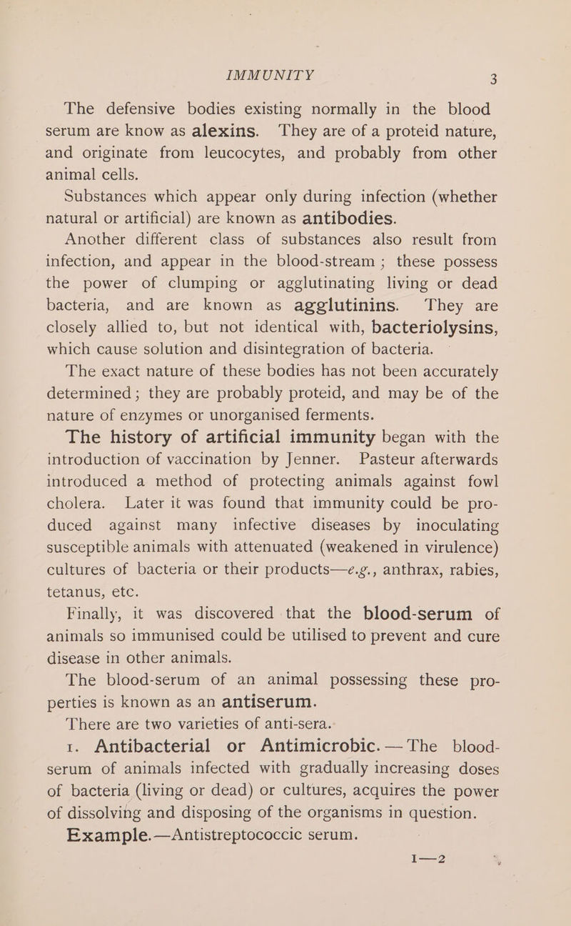 The defensive bodies existing normally in the blood serum are know as alexins. They are of a proteid nature, and originate from leucocytes, and probably from other animal cells. Substances which appear only during infection (whether natural or artificial) are known as antibodies. Another different class of substances also result from infection, and appear in the blood-stream ; these possess the power of clumping or agglutinating living or dead bacteria, and are known as agglutinins. They are closely allied to, but not identical with, bacteriolysins, which cause solution and disintegration of bacteria. The exact nature of these bodies has not been accurately determined ; they are probably proteid, and may be of the nature of enzymes or unorganised ferments. The history of artificial immunity began with the introduction of vaccination by Jenner. Pasteur afterwards introduced a method of protecting animals against fowl cholera. Later it was found that immunity could be pro- duced against many infective diseases by inoculating susceptible animals with attenuated (weakened in virulence) cultures of bacteria or their products—e.g., anthrax, rabies, Leranus, etc: Finally, it was discovered that the blood-serum of animals so immunised could be utilised to prevent and cure disease in other animals. The blood-serum of an animal possessing these pro- perties is known as an antiserum. There are two varieties of anti-sera. 1. Antibacterial or Antimicrobic.— The blood- serum of animals infected with gradually increasing doses of bacteria (living or dead) or cultures, acquires the power of dissolving and disposing of the organisms in question. Example.—Antistreptococcic serum. I—2