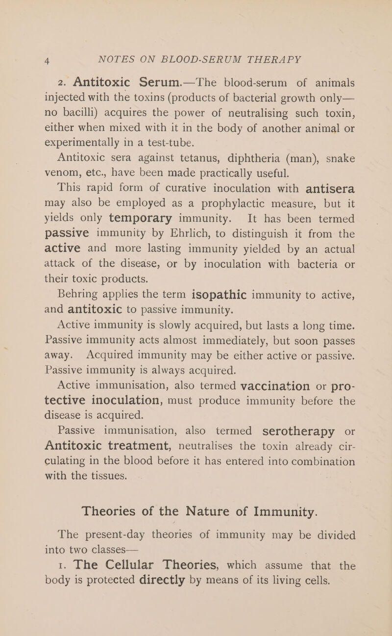 2. Antitoxic Serum.—The blood-serum of animals injected with the toxins (products of bacterial growth only— no bacilli) acquires the power of neutralising such toxin, either when mixed with it in the body of another animal or experimentally in a test-tube. Antitoxic sera against tetanus, diphtheria (man), snake venom, etc., have been made practically useful. This rapid form of curative inoculation with antisera may also be employed as a prophylactic measure, but it yields only temporary immunity. It has been termed passive immunity by Ehrlich, to distinguish it from the active and more lasting immunity yielded by an actual attack of the disease, or by inoculation with bacteria or their toxic products. Behring applies the term isopathic immunity to active, and antitoxic to passive immunity. Active immunity is slowly acquired, but lasts a long time. Passive immunity acts almost immediately, but soon passes away. Acquired immunity may be either active or passive. Passive immunity is always acquired. Active immunisation, also termed vaccination or pro- tective inoculation, must produce immunity before the disease is acquired. Passive immunisation, also termed serotherapy or Antitoxic treatment, neutralises the toxin already cir- culating in the blood before it has entered into combination with the tissues. Theories of the Nature of Immunity. The present-day theories of immunity may be divided into two classes— | 1. The Cellular Theories, which assume that the body is protected directly by means of its living cells.