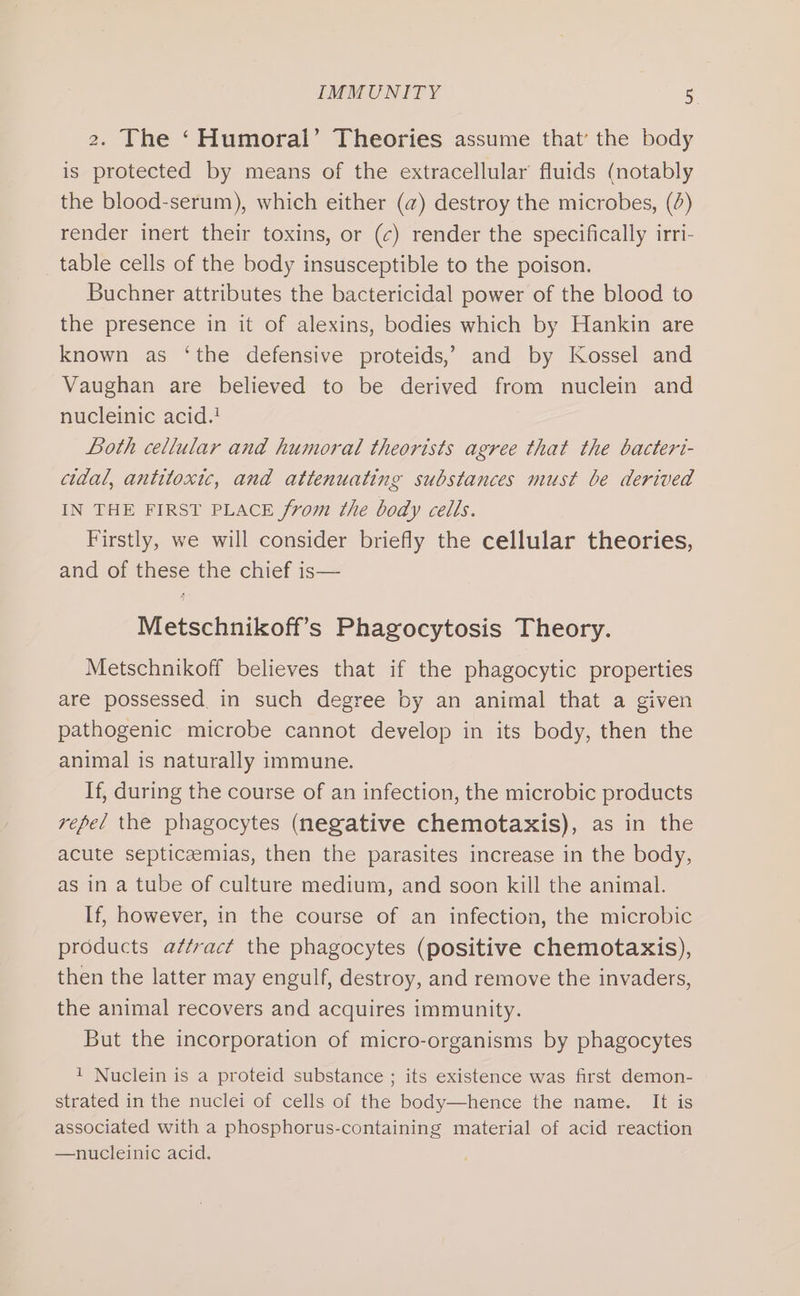 2. The ‘Humoral’ Theories assume that’ the body is protected by means of the extracellular’ fluids (notably the blood-serum), which either (a) destroy the microbes, (A) render inert their toxins, or (c) render the specifically irri- table cells of the body insusceptible to the poison. Buchner attributes the bactericidal power of the blood to the presence in it of alexins, bodies which by Hankin are known as ‘the defensive proteids,’ and by Kossel and Vaughan are believed to be derived from nuclein and nucleinic acid.! Both cellular and humoral theorists agree that the bacteri- cidal, antitoxic, and attenuating substances must be derived IN THE FIRST PLACE from the body cells. Firstly, we will consider briefly the cellular theories, and of these the chief is— Metschnikoff’s Phagocytosis Theory. Metschnikoff believes that if the phagocytic properties are possessed. in such degree by an animal that a given pathogenic microbe cannot develop in its body, then the animal is naturally immune. If, during the course of an infection, the microbic products repel the phagocytes (negative chemotaxis), as in the acute septicaemias, then the parasites increase in the body, as in a tube of culture medium, and soon kill the animal. If, however, in the course of an infection, the microbic products attract the phagocytes (positive chemotaxis), then the latter may engulf, destroy, and remove the invaders, the animal recovers and acquires immunity. But the incorporation of micro-organisms by phagocytes 1 Nuclein is a proteid substance ; its existence was first demon- strated in the nuclei of cells of the body—hence the name. It is associated with a phosphorus-containing material of acid reaction —nucleinic acid.