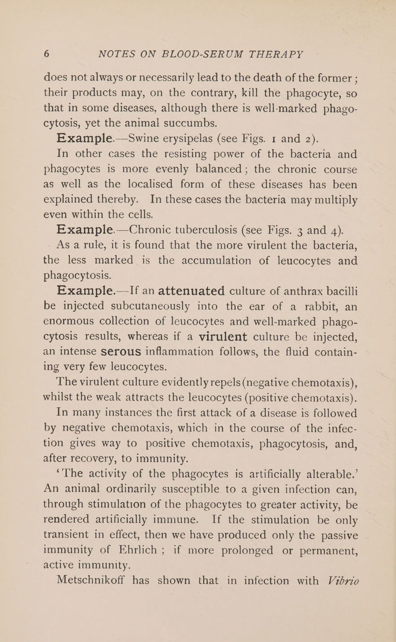 does not always or necessarily lead to the death of the former ; their products may, on the contrary, kill the phagocyte, so that in some diseases, although there is well-marked phago- cytosis, yet the animal succumbs. Example.—Swine erysipelas (see Figs. 1 and 2). In other cases the resisting power of the bacteria and phagocytes is more evenly balanced; the chronic course as well as the localised form of these diseases has been explained thereby. In these cases the bacteria may multiply even within the cells. Example.—Chronic tuberculosis (see Figs. 3 and 4). _ As a rule, it is found that the more virulent the bacteria, the less marked is the accumulation of leucocytes and phagocytosis. Example.—If an attenuated culture of anthrax bacilli be injected subcutaneously into the ear of a rabbit, an enormous collection of leucocytes and well-marked phago- cytosis results, whereas if a virulent culture be injected, an intense serous inflammation follows, the fluid contain- ing very few leucocytes. The virulent culture evidently repels (negative chemotaxis), whilst the weak attracts the leucocytes (positive chemotaxis). In many instances the first attack of a disease is followed by negative chemotaxis, which in the course of the infec- tion gives way to positive chemotaxis, phagocytosis, and, after recovery, to immunity. ‘The activity of the phagocytes is artificially alterable.’ An animal ordinarily susceptible to a given infection can, through stimulation of the phagocytes to greater activity, be rendered artificially immune. If the stimulation be only transient in effect, then we have produced only the passive immunity of Ehrlich ; if more prolonged or permanent, active immunity. Metschnikoff has shown that in infection with Vzd77o