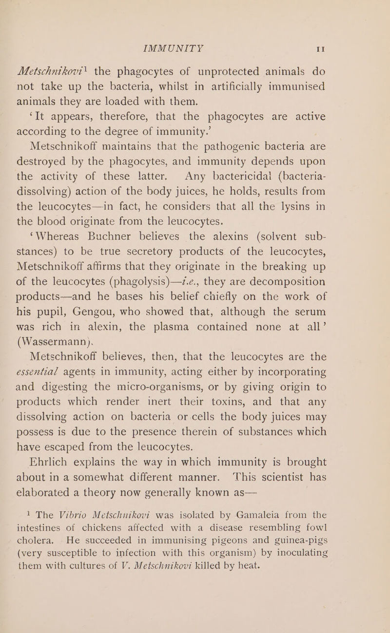 Metschntkovt! the phagocytes of unprotected animals do not take up the bacteria, whilst in artificially immunised animals they are loaded with them. ‘It appears, therefore, that the phagocytes are active according to the degree of immunity.’ Metschnikoff maintains that the pathogenic bacteria are destroyed by the phagocytes, and immunity depends upon the activity of these latter. Any bactericidal (bacteria- dissolving) action of the body juices, he holds, results from the leucocytes—in fact, he considers that all the lysins in the blood originate from the leucocytes. ‘Whereas Buchner believes the alexins (solvent sub- stances) to be true secretory products of the leucocytes, Metschnikoff affirms that they originate in the breaking up of the leucocytes (phagolysis)—7z.e., they are decomposition products—and he bases his belief chiefly on the work of his pupil, Gengou, who showed that, although the serum was rich in alexin, the plasma contained none at all’ (Wassermann). Metschnikoff believes, then, that the leucocytes are the essential agents in immunity, acting either by incorporating and digesting the micro-organisms, or by giving origin to products which render inert their toxins, and that any dissolving action on bacteria or cells the body juices may possess is due to the presence therein of substances which have escaped from the leucocytes. Ehrlich explains the way in which immunity is brought about in a somewhat different manner. This scientist has elaborated a theory now generally known as— | 1 The Vibrio Metschnikovi was isolated by Gamaleia from the intestines of chickens affected with a disease resembling fowl cholera. .He succeeded in immunising pigeons and guinea-pigs (very susceptible to infection with this organism) by inoculating them with cultures of V. Metschnikovi killed by heat.