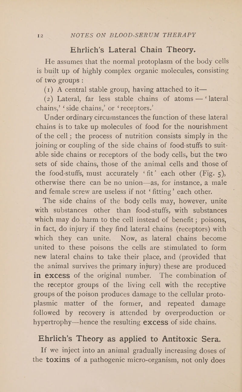 Ehrlich’s Lateral Chain Theory. He assumes that the normal protoplasm of the body cells is built up of highly complex organic molecules, consisting of two groups : (1) A central stable group, having attached to it— (2) Lateral, far less stable chains of atoms — ‘lateral chains,’ ‘ side chains,’ or ‘receptors.’ Under ordinary circumstances the function of these lateral chains is to take up molecules of food for the nourishment of the cell; the process of nutrition consists simply in the | joining or coupling of the side chains of food-stuffs to suit- able side chains or receptors of the body cells, but the two sets of side chains, those of the animal cells and those of the food-stuffs, must accurately ‘fit’ each other (Fig. 5), otherwise there can be no union—as, for instance, a male and female screw are useless if not ‘ fitting’ each other. The side chains of the body cells may, however, unite with substances other than food-stuffs, with substances which may do harm to the cell instead of benefit ; poisons, in fact, do injury if they find lateral chains (receptors) with which they can unite. Now, as lateral chains become united to these poisons the cells are stimulated to form new lateral chains to take their place, and (provided that the animal survives the primary injury) these are produced in excess of the original number. ‘The combination of the receptor groups of the living cell with the receptive groups of the poison produces damage to the cellular proto- plasmic matter of the former, and repeated damage followed by recovery is attended by overproduction or hypertrophy—hence the resulting excess of side chains. Ehrlich’s Theory as applied to Antitoxic Sera. If we inject into an animal gradually increasing doses of the toxins of a pathogenic micro-organism, not only does