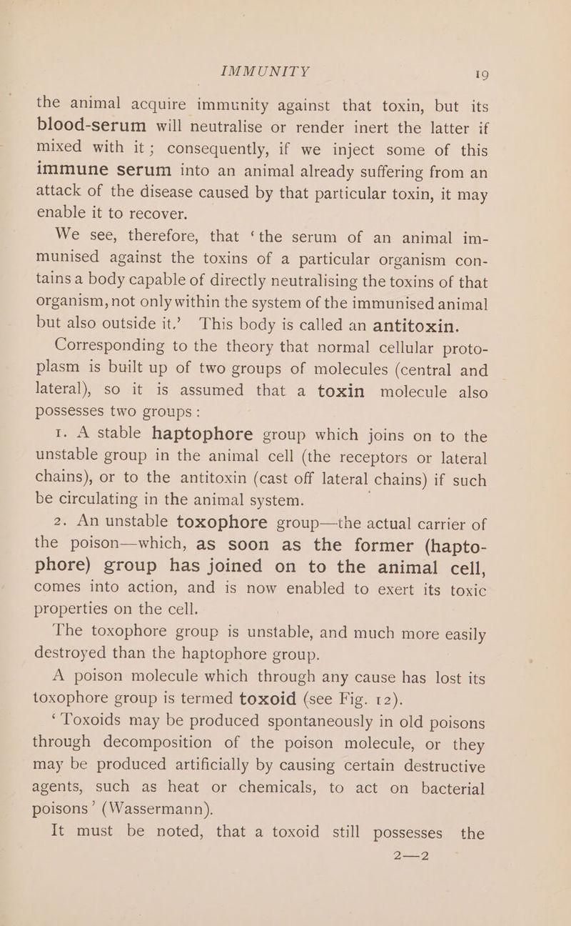 the animal acquire immunity against that toxin, but its blood-serum will neutralise or render inert the latter if mixed with it; consequently, if we inject some of this immune serum into an animal already suffering from an attack of the disease caused by that particular toxin, it may enable it to recover. We see, therefore, that ‘the serum of an animal im- munised against the toxins of a particular organism con- tains a body capable of directly neutralising the toxins of that organism, not only within the system of the immunised animal but also outside it.’ This body is called an antitoxin. Corresponding to the theory that normal cellular proto- plasm is built up of two groups of molecules (central and lateral), so it is assumed that a toxin molecule also possesses two groups: 1. A stable haptophore group which joins on to the unstable group in the animal cell (the receptors or lateral chains), or to the antitoxin (cast off lateral chains) if such be circulating in the animal system. . 2. An unstable toxophore group—the actual carrier of the poison—which, as soon as the former (hapto- phore) group has joined on to the animal cell, comes into action, and is now enabled to exert its toxic properties on the cell. The toxophore group is unstable, and much more easily destroyed than the haptophore group. A poison molecule which through any cause has lost its toxophore group is termed toxoid (see Fig. 12). ‘’Toxoids may be produced spontaneously in old poisons through decomposition of the poison molecule, or they may be produced artificially by causing certain destructive agents, such as heat or chemicals, to act on bacterial poisons’ (Wassermann). It must be noted, that a toxoid still possesses the 2—2
