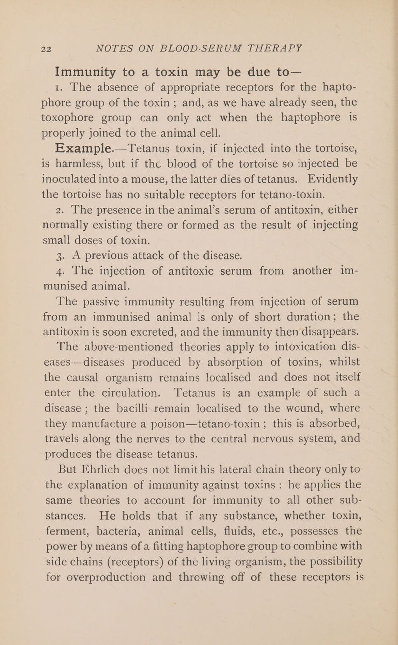 Immunity to a toxin may be due to— 1. The absence of appropriate receptors for the hapto- phore group of the toxin; and, as we have already seen, the toxophore group can ale act when the Hapiep ner is properly joined to the animal cell. Example.—Tetanus toxin, if injected into the tortoise, is harmless, but if the blood of the tortoise so injected be inoculated into a mouse, the latter dies of tetanus. Evidently the tortoise has no suitable receptors for tetano-toxin. The presence in the animal’s serum of antitoxin, either normally existing there or formed as the result of injecting small doses of toxin. 3. A previous attack of the disease. 4. The injection of antitoxic serum from another im- munised animal. The passive immunity resulting from injection of serum from an immunised animal is only of short duration; the antitoxin is soon excreted, and the immunity then disappears. The above-mentioned theories apply to intoxication dis- eases—diseases produced by absorption of toxins, whilst the causal organism remains localised and does not itself enter the circulation. Tetanus is an example of such a disease ; the bacilli remain localised to the wound, where they manufacture a poison—tetano-toxin ; this is absorbed, travels along the nerves to the central nervous system, and produces the disease tetanus. But Ehrlich does not limit his lateral chain theory only to the explanation of immunity against toxins: he applies the same theories to account for immunity to all other sub- stances. He holds that if any substance, whether toxin, ferment, bacteria, animal cells, fluids, etc., possesses the power by means of a fitting haptophore group to combine with side chains (receptors) of the living organism, the possibility for overproduction and throwing off of these receptors is
