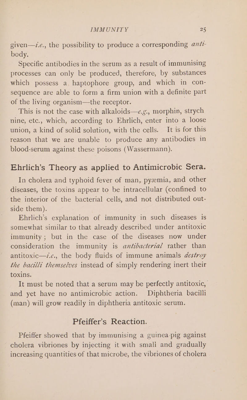 given—z.e., the possibility to produce a corresponding azdéz- body. Specific antibodies in the serum as a result of immunising processes can only be produced, therefore, by substances which possess a haptophore group, and which in con- sequence are able to form a firm union with a definite part of the living organism—the receptor. | This is not the case with alkaloids—e.g., morphin, strych nine, etc., which, according to Ehrlich, enter into a loose union, a kind of solid solution, with the cells. It is for this reason that we are unable to produce any antibodies in blood-serum against these poisons (Wassermann). Ehrlich’s Theory as applied to Antimicrobic Sera. In cholera and typhoid fever of man, pyzemia, and other diseases, the toxins appear to be intracellular (confined to the interior of the bacterial cells, and not distributed out- side them). Ehrlich’s explanation of immunity in such diseases is somewhat similar to that already described under antitoxic immunity ; but in the case of the diseases now under consideration the immunity is antibacterial rather than antitoxic—v.e., the body fluids of immune animals des¢roy the bacilli themselves instead of simply rendering inert their toxins. It must be noted that a serum may be perfectly antitoxic, and yet have no antimicrobic action. Diphtheria bacilli (man) will grow readily in diphtheria antitoxic serum. Pfeiffer's Reaction. Pfeiffer showed that by immunising a guinea-pig against cholera vibriones by injecting it with smali and gradually increasing quantities of that microbe, the vibriones of cholera