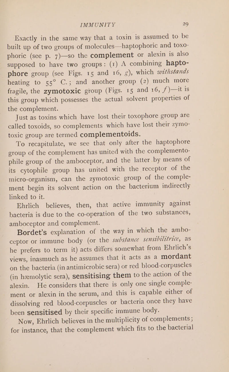 Exactly in the same way that a toxin is assumed to be built up of two groups of molecules—haptophoric and toxo- phoric (see p. 7)—so the complement or alexin is also supposed to have two groups: (1) A combining hapto- phore group (see Figs. 15 and 16, g), which zw¢hstanas heating to s5° C.; and another group (2) much more fragile, the zymotoxic group (Figs. 15 and 16, /)—it 1s this group which possesses the actual solvent properties of the complement. Just as toxins which have lost their toxophore group are called toxoids, so complements which have lost their zymo- toxic group are termed complementoids. To recapitulate, we see that only after the haptophore group of the complement has united with the complemento- phile group of the amboceptor, and the latter by means of its cytophile group has united with the receptor of the micro-organism, can the zymotoxic group of the comple- ment begin its solvent action on the bacterium indirectly linked to it. Ehrlich believes, then, that active immunity against bacteria is due to the co-operation of the two substances, amboceptor and complement. Bordet’s explanation of the way in which the ambo- ceptor or immune body (or the substance sensibilitrice, as he prefers to term it) acts differs somewhat from Ehrlich’s views, inasmuch as he assumes that it acts as a mordant on the bacteria (in antimicrobic sera) or red blood-corpuscles (in hemolytic sera), sensitising them to the action of the alexin. He considers that there is only one single comple- ment or alexin in the serum, and this is capable either of dissolving red blood-corpuscles or bacteria once they have been sensitised by their specific immune body. Now, Ehrlich believes in the multiplicity of complements ; for instance, that the complement which fits to the bacterial