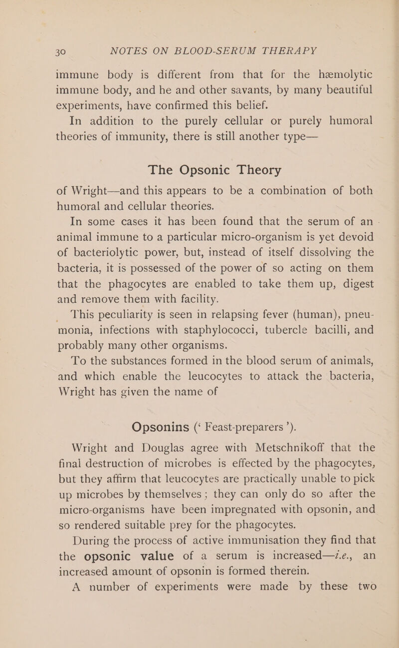immune body is different from that for the hemolytic immune body, and he and other savants, by many beautiful experiments, have confirmed this belief. In addition to the purely cellular or purely humoral theories of immunity, there is still another type— The Opsonic Theory of Wright—and this appears to be a combination of both humoral and cellular theories. In some cases it has been found that the serum of an - animal immune to a particular micro-organism is yet devoid of bacteriolytic power, but, instead of itself dissolving the bacteria, it is possessed of the power of so acting on them that the phagocytes are enabled to take them up, digest and remove them with facility. _ This peculiarity is seen in relapsing fever (human), pneu- monia, infections with staphylococci, tubercle bacilli, and probably many other organisms. _ To the substances formed in the blood serum of animals, and which enable the leucocytes to attack the bacteria, Wright has given the name of Opsonins (‘ Feast-preparers ’). Wright and Douglas agree with Metschnikoff that the final destruction of microbes is effected by the phagocytes, but they affirm that leucocytes are practically unable to pick up microbes by themselves ; they can only do so after the micro-organisms have been impregnated with opsonin, and so rendered suitable prey for the phagocytes. During the process of active immunisation they find that the opsonic value of a serum is increased—z.e., an increased amount of opsonin is formed therein. A number of experiments were made by these two