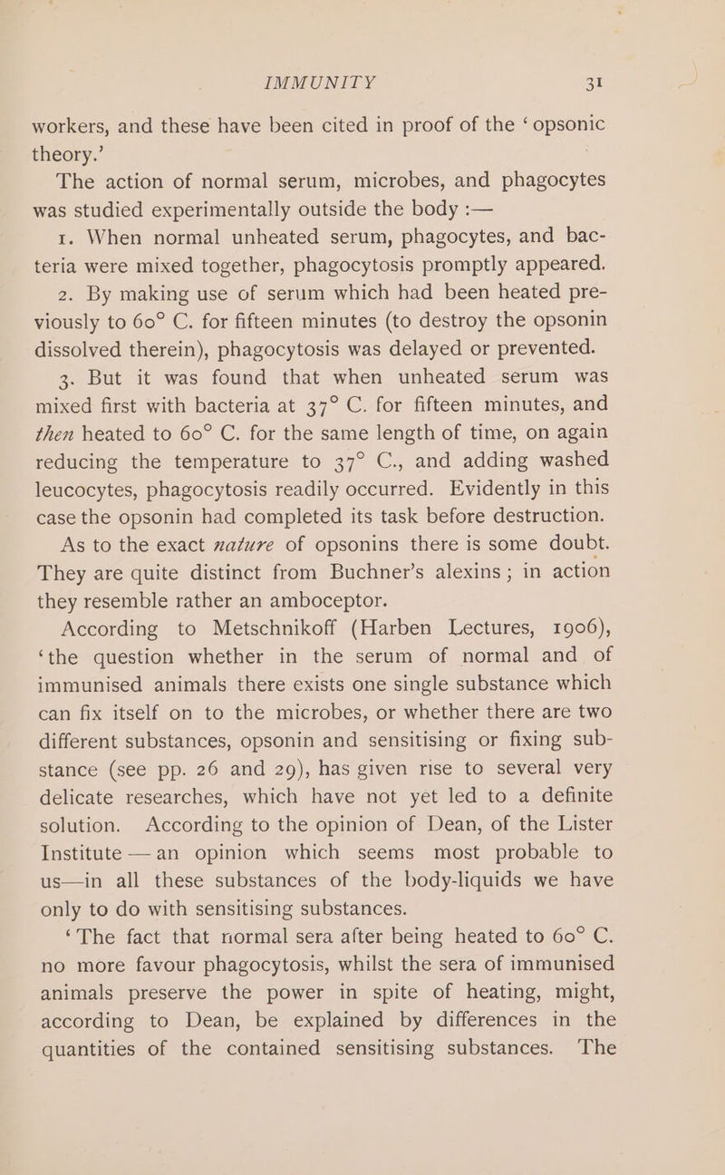 workers, and these have been cited in proof of the ‘ opsonic theory.’ The action of normal serum, microbes, and phagocytes was studied experimentally outside the body :— rt. When normal unheated serum, phagocytes, and bac- teria were mixed together, phagocytosis promptly appeared. 2. By making use of serum which had been heated pre- viously to 60° C. for fifteen minutes (to destroy the opsonin dissolved therein), phagocytosis was delayed or prevented. 3. But it was found that when unheated serum was mixed first with bacteria at 37° C. for fifteen minutes, and then heated to 60° C. for the same length of time, on again reducing the temperature to 37° C., and adding washed leucocytes, phagocytosis readily occurred. Evidently in this case the opsonin had completed its task before destruction. As to the exact zazure of opsonins there is some doubt. They are quite distinct from Buchner’s alexins ; in action they resemble rather an amboceptor. According to Metschnikoff (Harben Lectures, 1906), ‘the question whether in the serum of normal and of immunised animals there exists one single substance which can fix itself on to the microbes, or whether there are two different substances, opsonin and sensitising or fixing sub- stance (see pp. 26 and 29), has given rise to several very delicate researches, which have not yet led to a definite solution. According to the opinion of Dean, of the Lister Institute —an opinion which seems most probable to us—in all these substances of the body-liquids we have only to do with sensitising substances. ‘The fact that normal sera after being heated to 60° C. no more favour phagocytosis, whilst the sera of immunised animals preserve the power in spite of heating, might, according to Dean, be explained by differences in the quantities of the contained sensitising substances. ‘The